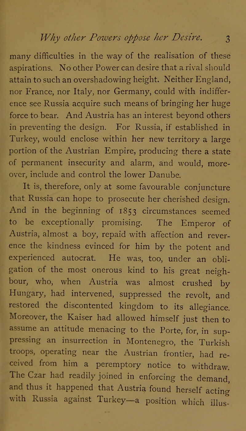 many difficulties in the way of the realisation of these aspirations. No other Power can desire that a rival should attain to such an overshadowing height. Neither England, nor P'rance, nor Italy, nor Germany, could with indiffer- ence see Russia acquire such means of bringing her huge force to bear. And Austria has an interest beyond others in preventing the design. For Russia, if established in Turkey, would enclose within her new territory a large portion of the Austrian Empire, producing there a state of permanent insecurity and alarm, and would, more- over, include and control the lower Danube. It is, therefore, only at some favourable conjuncture that Russia can hope to prosecute her cherished design. And in the beginning of 1853 circumstances seemed to be exceptionally promising. The Emperor of Austria, almost a boy, repaid with affection and rever- ence the kindness evinced for him by the potent and experienced autocrat. He was, too, under an obli- gation of the most onerous kind to his great neigh- bour, who, when Austria was almost crushed by Hungary, had intervened, suppressed the revolt, and restored the discontented kingdom to its allegiance. Moreover, the Kaiser had allowed himself just then to assume an attitude menacing to the Porte, for, in sup- pressing an insurrection in Montenegro, the Turkish troops, operating near the Austrian frontier, had re- ceived from him a peremptory notice to withdraw. The Czar had readily joined in enforcing the demand, and thus it happened that Austria found herself acting with Russia against Turkey—a position which illus-