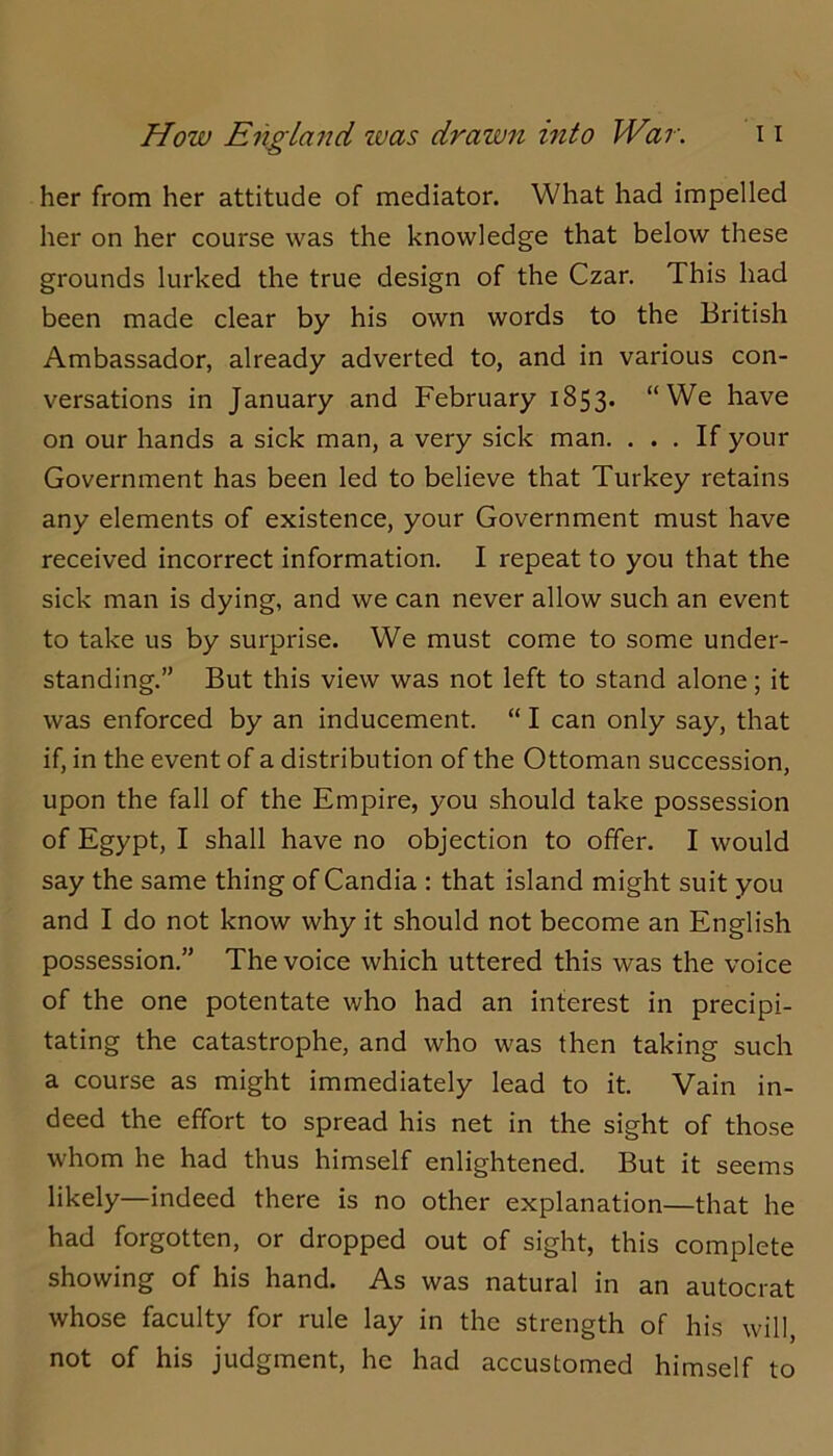 her from her attitude of mediator. What had impelled her on her course was the knowledge that below these grounds lurked the true design of the Czar. This had been made clear by his own words to the British Ambassador, already adverted to, and in various con- versations in January and February 1853. “We have on our hands a sick man, a very sick man. ... If your Government has been led to believe that Turkey retains any elements of existence, your Government must have received incorrect information. I repeat to you that the sick man is dying, and we can never allow such an event to take us by surprise. We must come to some under- standing.” But this view was not left to stand alone; it was enforced by an inducement. “ I can only say, that if, in the event of a distribution of the Ottoman succession, upon the fall of the Empire, you should take possession of Egypt, I shall have no objection to offer. I would say the same thing of Candia ; that island might suit you and I do not know why it should not become an English possession.” The voice which uttered this was the voice of the one potentate who had an interest in precipi- tating the catastrophe, and who was then taking such a course as might immediately lead to it. Vain in- deed the effort to spread his net in the sight of those whom he had thus himself enlightened. But it seems likely—indeed there is no other explanation—that he had forgotten, or dropped out of sight, this complete showing of his hand. As was natural in an autocrat whose faculty for rule lay in the strength of his will, not of his judgment, he had accustomed himself to