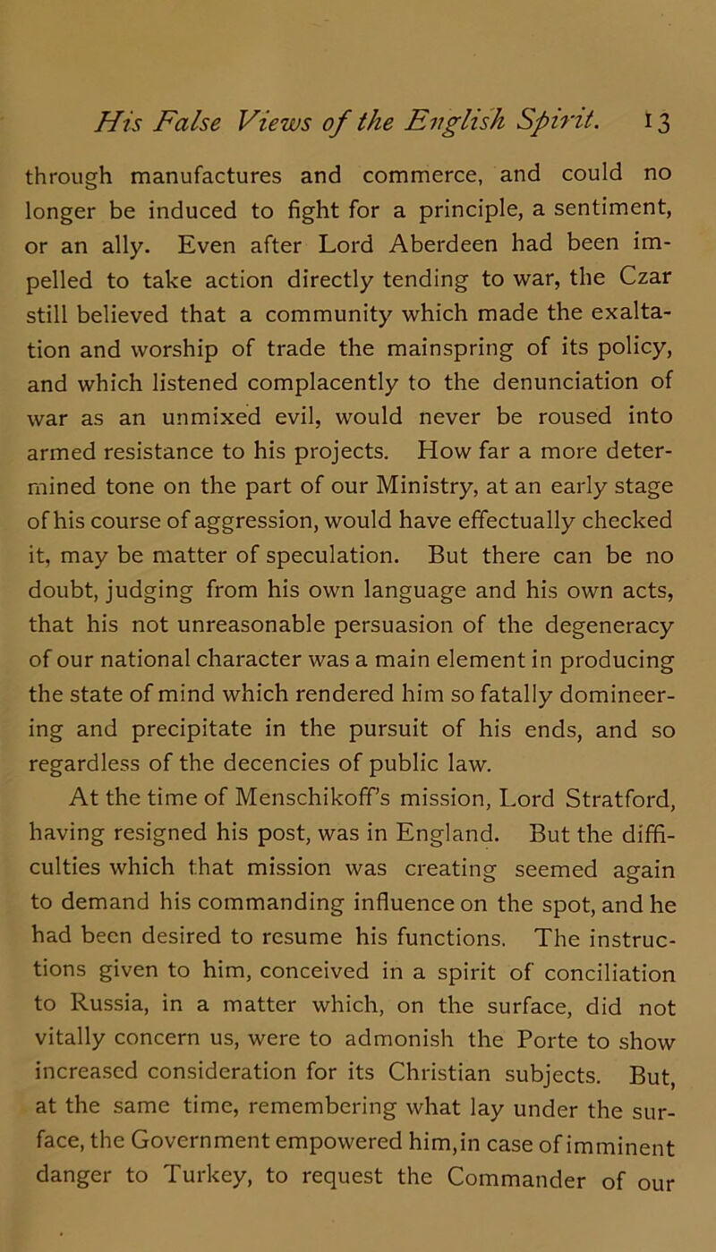 through manufactures and commerce, and could no longer be induced to fight for a principle, a sentiment, or an ally. Even after Lord Aberdeen had been im- pelled to take action directly tending to war, the Czar still believed that a community which made the exalta- tion and worship of trade the mainspring of its policy, and which listened complacently to the denunciation of war as an unmixed evil, would never be roused into armed resistance to his projects. How far a more deter- mined tone on the part of our Ministry, at an early stage of his course of aggression, would have effectually checked it, may be matter of speculation. But there can be no doubt, judging from his own language and his own acts, that his not unreasonable persuasion of the degeneracy of our national character was a main element in producing the state of mind which rendered him so fatally domineer- ing and precipitate in the pursuit of his ends, and so regardless of the decencies of public law. At the time of Menschikoff’s mission, Lord Stratford, having resigned his post, was in England. But the diffi- culties which that mission was creating seemed again to demand his commanding influence on the spot, and he had been desired to resume his functions. The instruc- tions given to him, conceived in a spirit of conciliation to Russia, in a matter which, on the surface, did not vitally concern us, were to admonish the Porte to show increased consideration for its Christian subjects. But at the same time, remembering what lay under the sur- face, the Government empowered him,in case of imminent danger to Turkey, to request the Commander of our