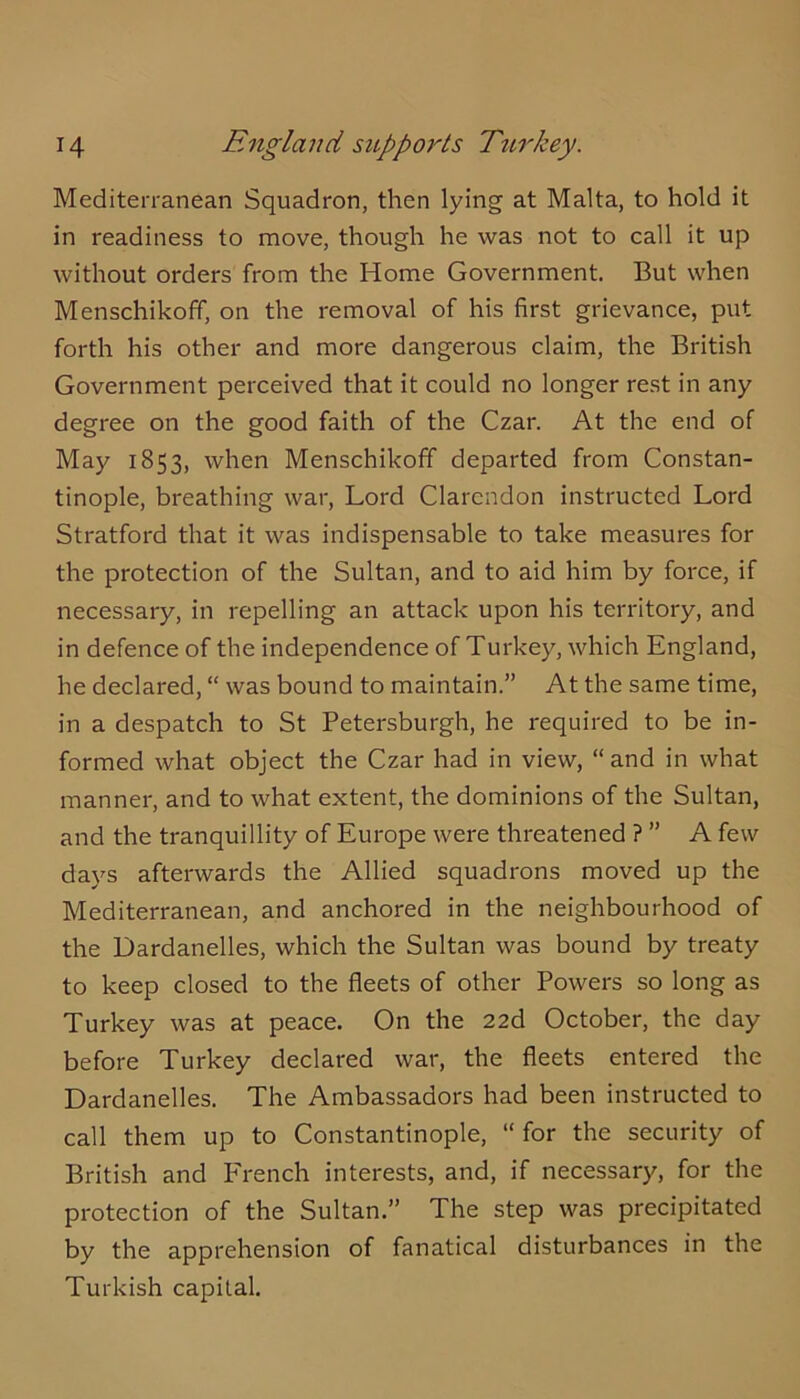 Mediterranean Squadron, then lying at Malta, to hold it in readiness to move, though he was not to call it up without orders from the Home Government. But when Menschikoff, on the removal of his first grievance, put forth his other and more dangerous claim, the British Government perceived that it could no longer rest in any degree on the good faith of the Czar. At the end of May 1853, when Menschikoff departed from Constan- tinople, breathing war, Lord Clarendon instructed Lord Stratford that it was indispensable to take measures for the protection of the Sultan, and to aid him by force, if necessary, in repelling an attack upon his territory, and in defence of the independence of Turkey, which England, he declared, “ was bound to maintain.” At the same time, in a despatch to St Petersburgh, he required to be in- formed what object the Czar had in view, “and in what manner, and to what extent, the dominions of the Sultan, and the tranquillity of Europe were threatened ? ” A few days afterwards the Allied squadrons moved up the Mediterranean, and anchored in the neighbourhood of the Dardanelles, which the Sultan was bound by treaty to keep closed to the fleets of other Powers so long as Turkey was at peace. On the 22d October, the day before Turkey declared war, the fleets entered the Dardanelles. The Ambassadors had been instructed to call them up to Constantinople, “ for the security of British and PTench interests, and, if necessary, for the protection of the Sultan.” The step was precipitated by the apprehension of fanatical disturbances in the Turkish capital.