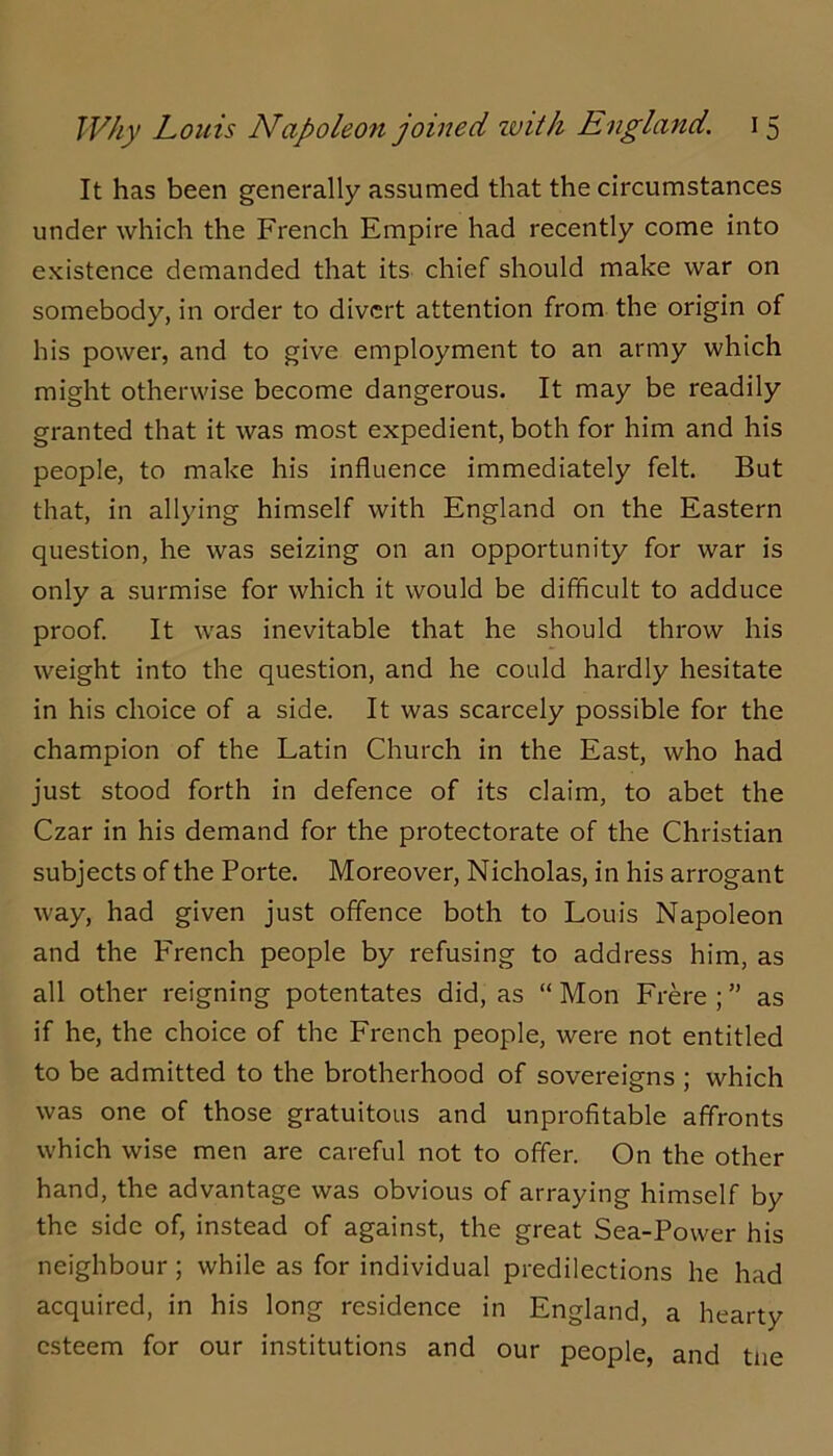 It has been generally assumed that the circumstances under which the French Empire had recently come into existence demanded that its chief should make war on somebody, in order to divert attention from the origin of his power, and to give employment to an army which might otherwise become dangerous. It may be readily granted that it was most expedient, both for him and his people, to make his influence immediately felt. But that, in allying himself with England on the Eastern question, he was seizing on an opportunity for war is only a surmise for which it would be difficult to adduce proof. It was inevitable that he should throw his weight into the question, and he could hardly hesitate in his choice of a side. It was scarcely possible for the champion of the Latin Church in the East, who had just stood forth in defence of its claim, to abet the Czar in his demand for the protectorate of the Christian subjects of the Porte. Moreover, Nicholas, in his arrogant way, had given just offence both to Louis Napoleon and the French people by refusing to address him, as all other reigning potentates did, as “ Mon Frere ; ” as if he, the choice of the French people, were not entitled to be admitted to the brotherhood of sovereigns ; which was one of those gratuitous and unprofitable affronts which wise men are careful not to offer. On the other hand, the advantage was obvious of arraying himself by the side of, instead of against, the great Sea-Power his neighbour; while as for individual predilections he had acquired, in his long residence in England, a hearty esteem for our institutions and our people, and tne