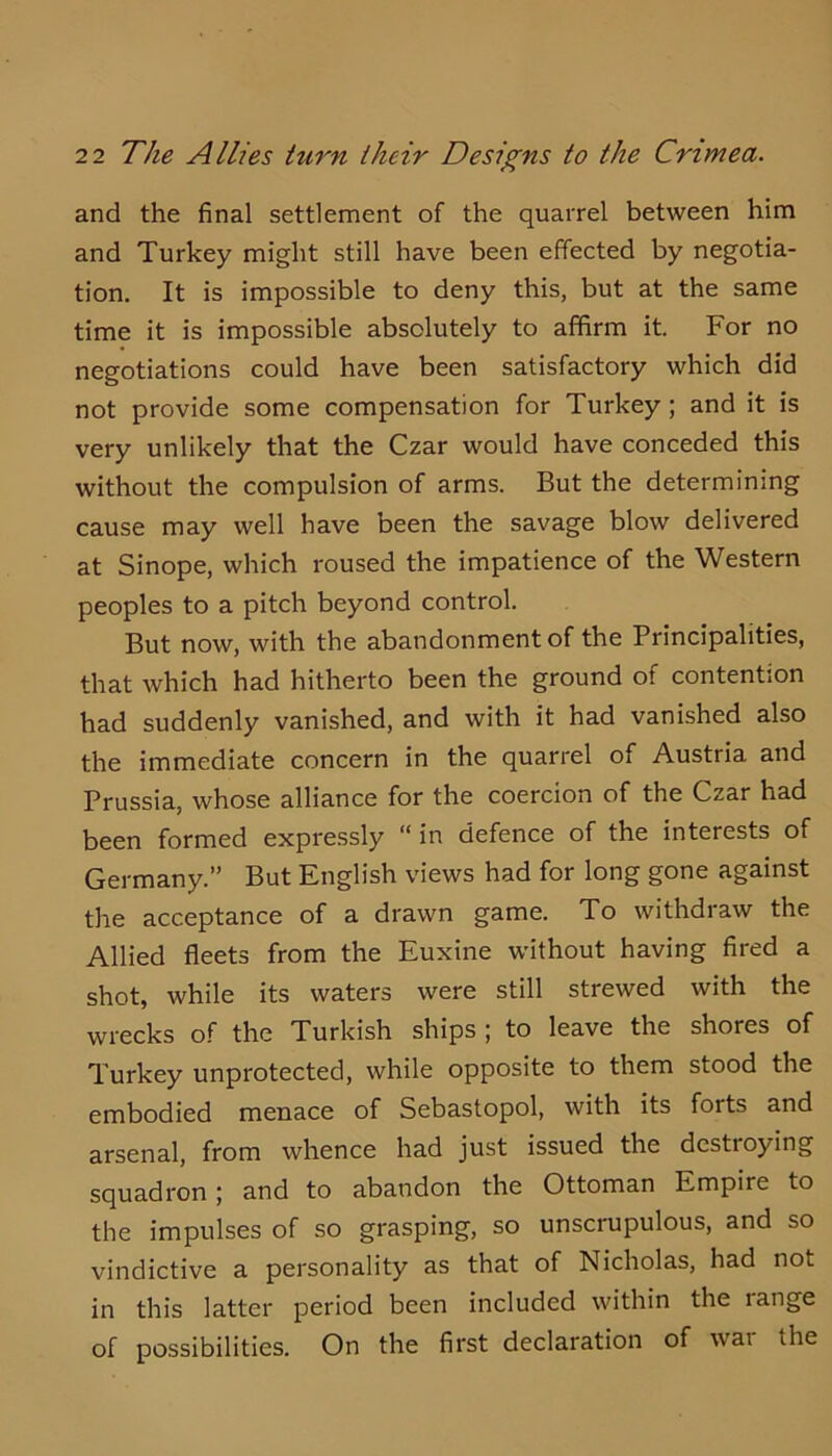 and the final settlement of the quarrel between him and Turkey might still have been effected by negotia- tion. It is impossible to deny this, but at the same time it is impossible absolutely to affirm it. For no negotiations could have been satisfactory which did not provide some compensation for Turkey; and it is very unlikely that the Czar would have conceded this without the compulsion of arms. But the determining cause may well have been the savage blow delivered at Sinope, which roused the impatience of the Western peoples to a pitch beyond control. But now, with the abandonment of the Principalities, that which had hitherto been the ground of contention had suddenly vanished, and with it had vanished also the immediate concern in the quarrel of Austria and Prussia, whose alliance for the coercion of the Czar had been formed expre.ssly “in defence of the interests of Germany.” But English views had for long gone against the acceptance of a drawn game. To withdraw the Allied fleets from the Euxine without having fired a shot, while its waters were still strewed with the wrecks of the Turkish ships; to leave the shores of Turkey unprotected, while opposite to them stood the embodied menace of Sebastopol, with its forts and arsenal, from whence had just issued the destroying squadron; and to abandon the Ottoman Empire to the impulses of so grasping, so unscrupulous, and so vindictive a personality as that of Nicholas, had not in this latter period been included within the range of possibilities. On the first declaration of war the