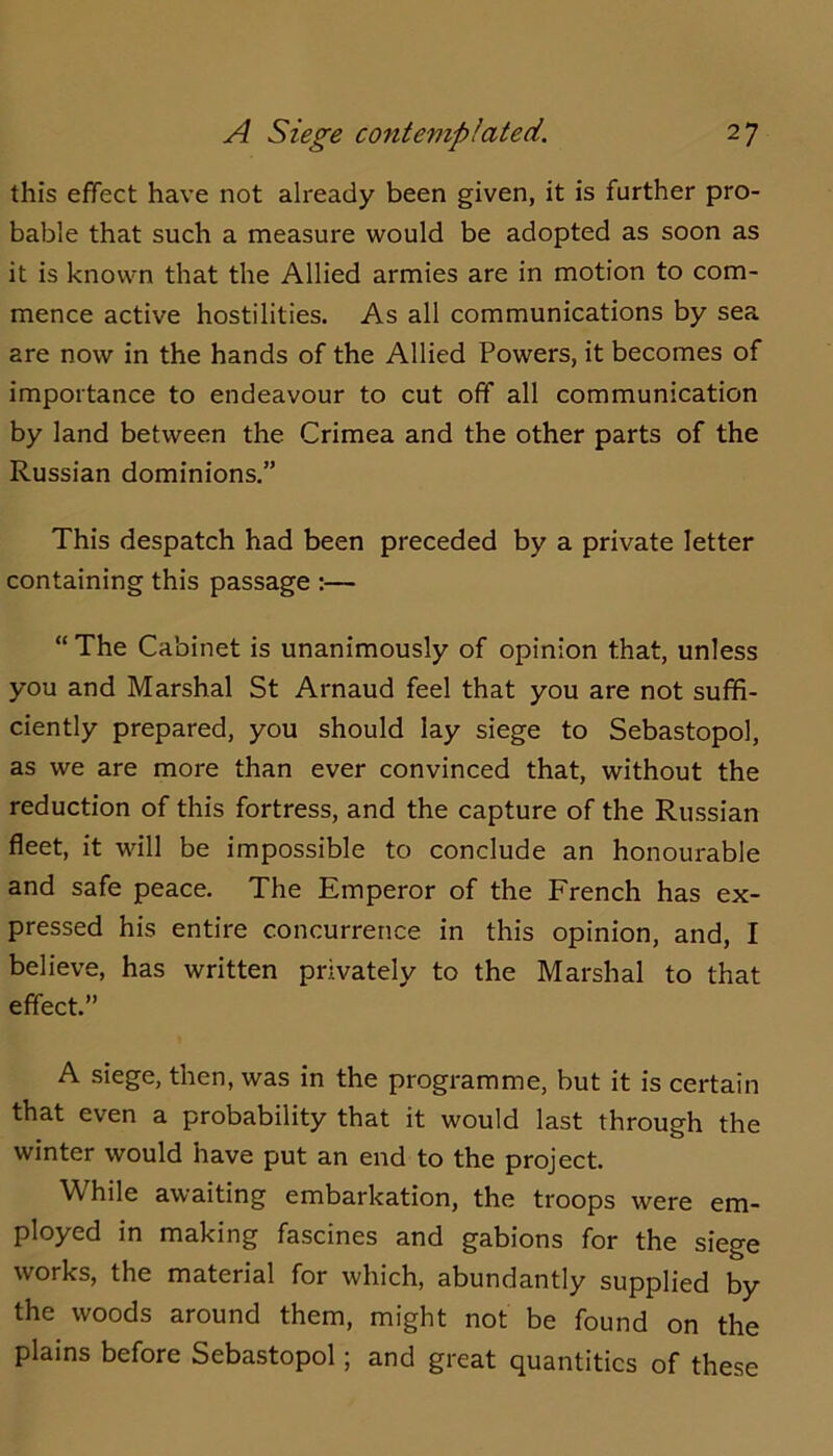 this effect have not already been given, it is further pro- bable that such a measure would be adopted as soon as it is known that the Allied armies are in motion to com- mence active hostilities. As all communications by sea are now in the hands of the Allied Powers, it becomes of importance to endeavour to cut off all communication by land between the Crimea and the other parts of the Russian dominions.” This despatch had been preceded by a private letter containing this passage :— “ The Cabinet is unanimously of opinion that, unless you and Marshal St Arnaud feel that you are not suffi- ciently prepared, you should lay siege to Sebastopol, as we are more than ever convinced that, without the reduction of this fortress, and the capture of the Russian fleet, it will be impossible to conclude an honourable and safe peace. The Emperor of the French has ex- pressed his entire concurrence in this opinion, and, I believe, has written privately to the Marshal to that effect.” A siege, then, was in the programme, but it is certain that even a probability that it would last through the winter would have put an end to the project. While awaiting embarkation, the troops were em- ployed in making fascines and gabions for the siege works, the material for which, abundantly supplied by the woods around them, might not be found on the plains before Sebastopol; and great quantities of these