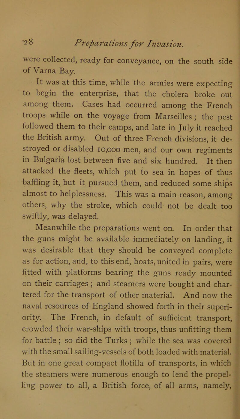 were collected, ready for conveyance, on the south side of Varna Bay. It was at this time, while the armies were expecting to begin the enterprise, that the cholera broke out among them. Cases had occurred among the French troops while on the voyage from Marseilles; the pest followed them to their camps, and late in July it reached the British army. Out of three French divisions, it de- stroyed or disabled 10,000 men, and our own regiments in Bulgaria lost between five and six hundred. It then attacked the fleets, which put to sea in hopes of thus baffling it, but it pursued them, and reduced some ships almost to helplessness. This was a main reason, among others, why the stroke, which could not be dealt too swiftly, was delayed. Meanwhile the preparations went on. In order that the guns might be available immediately on landing, it was desirable that they should be conveyed complete as for action, and, to this end, boats, united in pairs, were fitted with platforms bearing the guns ready mounted on their carriages ; and steamers were bought and char- tered for the transport of other material. And now the naval resources of England showed forth in their superi- ority. The French, in default of sufficient transport, crowded their war-ships with troops, thus unfitting them for battle ; so did the Turks ; while the sea was covered with the small sailing-vessels of both loaded with material. But in one great compact flotilla of transports, in which the steamers were numerous enough to lend the propel- ling power to all, a British force, of all arms, namely.