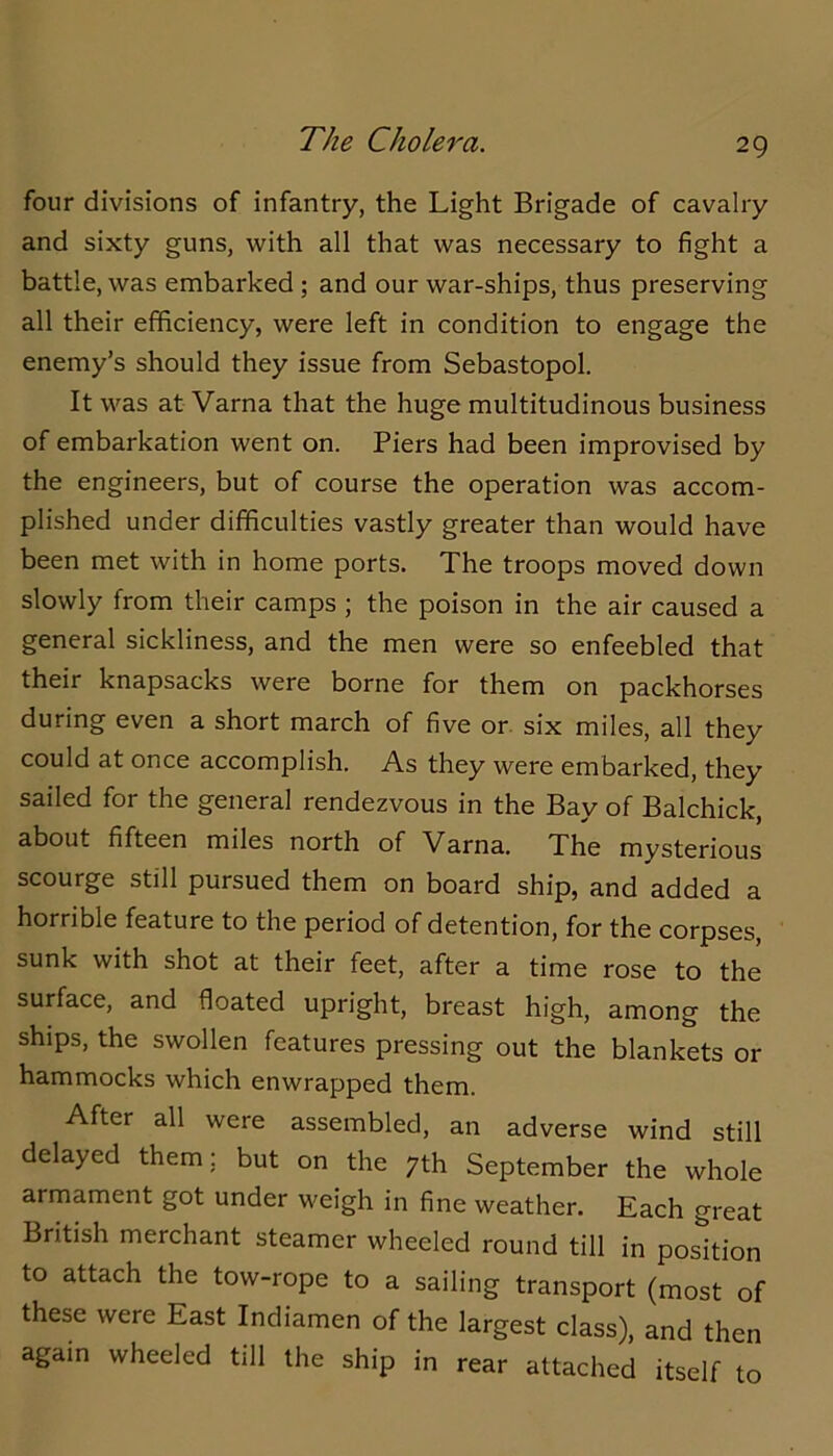 The Cholera. four divisions of infantry, the Light Brigade of cavalry and sixty guns, with all that was necessary to fight a battle, was embarked ; and our war-ships, thus preserving all their efficiency, were left in condition to engage the enemy’s should they issue from Sebastopol. It was at Varna that the huge multitudinous business of embarkation went on. Piers had been improvised by the engineers, but of course the operation was accom- plished under difficulties vastly greater than would have been met with in home ports. The troops moved down slowly from their camps ; the poison in the air caused a general sickliness, and the men were so enfeebled that their knapsacks were borne for them on packhorses during even a short march of five or. six miles, all they could at once accomplish. As they were embarked, they sailed for the general rendezvous in the Bay of Balchick, about fifteen miles north of Varna. The mysterious scourge still pursued them on board ship, and added a horrible feature to the period of detention, for the corpses, sunk with shot at their feet, after a time rose to the surface, and floated upright, breast high, among the ships, the swollen features pressing out the blankets or hammocks which enwrapped them. After all were assembled, an adverse wind still delayed them; but on the 7th September the whole armament got under weigh in fine weather. Each great British merchant steamer wheeled round till in position to attach the tow-rope to a sailing transport (most of these were East Indiamen of the largest class), and then again wheeled till the ship in rear attached itself to