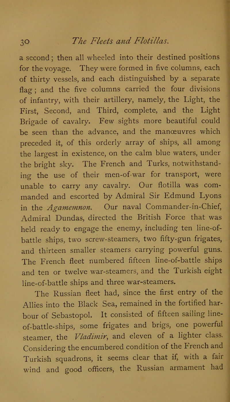 a second; then all wheeled into their destined positions ^ for the voyage. They were formed in five columns, each | of thirty vessels, and each distinguished by a separate I flag; and the five columns carried the four divisions ] of infantry, with their artillery, namely, the Light, the ; First, Second, and Third, complete, and the Light Brigade of cavalry. Few sights more beautiful could be seen than the advance, and the manoeuvres which preceded it, of this orderly array of ships, all among the largest in existence, on the calm blue waters, under the bright sky. The French and Turks, notwithstand- ing the use of their men-of-war for transport, were unable to carry any cavalry. Our flotilla was com- manded and escorted by Admiral Sir Edmund Lyons in the Agamemnon. Our naval Commander-in-Chief, Admiral Dundas, directed the British Force that was held ready to engage the enemy, including ten line-of- battle ships, two screw-steamers, two fifty-gun frigates, and thirteen smaller steamers carrying powerful guns. The French fleet numbered fifteen line-of-battle ships and ten or twelve war-steamers, and the Turkish eight line-of-battle ships and three war-steamers. The Russian fleet had, since the first entry of the Allies into the Black Sea, remained in the fortified har- bour of Sebastopol. It consisted of fifteen sailing line- of-battle-ships, some frigates and brigs, one powerful steamer, the Vladimir, and eleven of a lighter class. Considering the encumbered condition of the French and ■ Turkish squadrons, it seems clear that if, with a fair wind and good officers, the Russian armament had