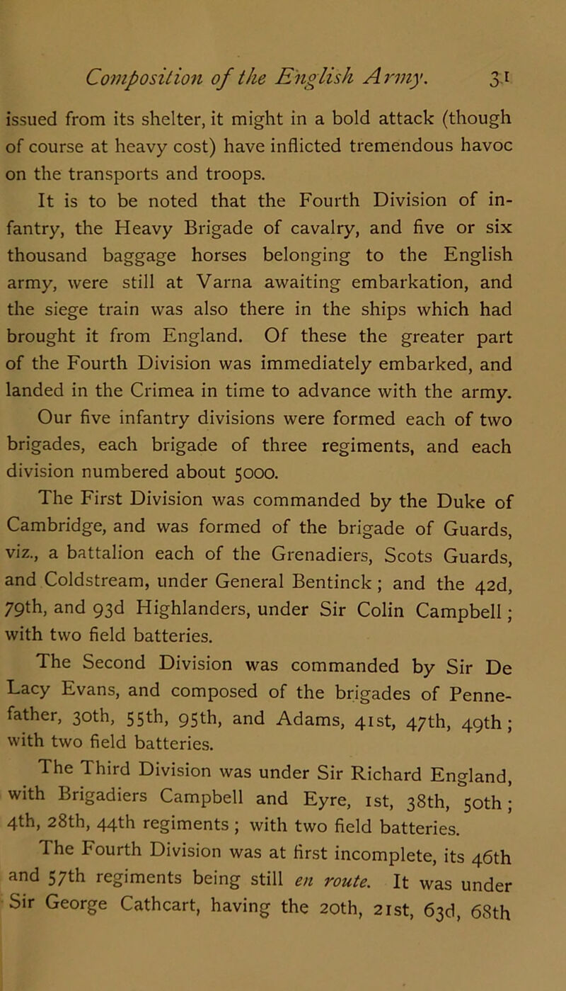 issued from its shelter, it might in a bold attack (though of course at heavy cost) have inflicted tremendous havoc on the transports and troops. It is to be noted that the Fourth Division of in- fantry, the Heavy Brigade of cavalry, and five or six thousand baggage horses belonging to the English army, were still at Varna awaiting embarkation, and the siege train was also there in the ships which had brought it from England. Of these the greater part of the Fourth Division was immediately embarked, and landed in the Crimea in time to advance with the army. Our five infantry divisions were formed each of two brigades, each brigade of three regiments, and each division numbered about 5000. The First Division was commanded by the Duke of Cambridge, and was formed of the brigade of Guards, viz., a battalion each of the Grenadiers, Scots Guards, and Coldstream, under General Bentinck; and the 42d, 79th, and 93d Highlanders, under Sir Colin Campbell; with two field batteries. The Second Division was commanded by Sir De Lacy Evans, and composed of the brigades of Penne- father, 30th, 55th, 95th, and Adams, 41st, 47th, 49th; with two field batteries. The Third Division was under Sir Richard England, with Brigadiers Campbell and Eyre, ist, 38th, 50th; 4th, 28th, 44fh regiments j with two field batteries. The Fourth Division was at first incomplete, its 46th and 57th regiments being still en route. It was under Sir George Cathcart, having the 20th, 21st, 63d, 68th