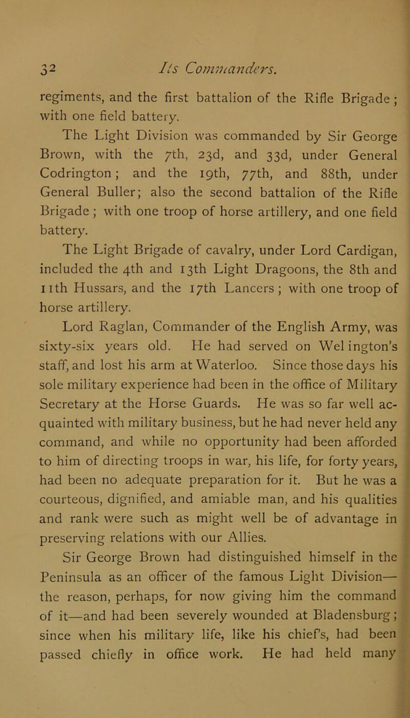 Ils Commanders. regiments, and the first battalion of the Rifle Brigade ; with one field battery. The Light Division was commanded by Sir George Brown, with the yth, 23d, and 33d, under General Codrington; and the 19th, 77th, and 88th, under General Buller; also the second battalion of the Rifle Brigade ; with one troop of horse artillery, and one field battery. The Light Brigade of cavalry, under Lord Cardigan, included the 4th and 13th Light Dragoons, the 8th and iith Hussars, and the 17th Lancers ; with one troop of horse artillery. Lord Raglan, Commander of the English Army, was sixty-six years old. He had served on Wei ington’s staff, and lost his arm at Waterloo. Since those days his sole military experience had been in the office of Military Secretary at the Horse Guards. He was so far well ac- quainted with military business, but he had never held any \ command, and while no opportunity had been afforded « to him of directing troops in war, his life, for forty years, | had been no adequate preparation for it. But he was a » courteous, dignified, and amiable man, and his qualities and rank were such as might well be of advantage in j preserving relations with our Allies. Sir George Brown had distinguished himself in the : Peninsula as an officer of the famous Light Division— ' the reason, perhaps, for now giving him the command ; of it—and had been severely wounded at Bladensburg; since when his military life, like his chiefs, had been passed chiefly in office work. He had held many '