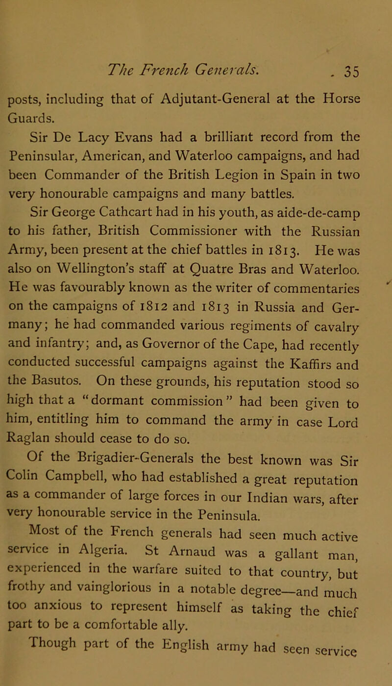 posts, including that of Adjutant-General at the Horse Guards. Sir De Lacy Evans had a brilliant record from the Peninsular, American, and Waterloo campaigns, and had been Commander of the British Legion in Spain in two very honourable campaigns and many battles. Sir George Cathcart had in his youth, as aide-de-camp to his father, British Commissioner with the Russian Army, been present at the chief battles in 1813. He was also on Wellington’s staff at Quatre Bras and Waterloo. He was favourably known as the writer of commentaries on the campaigns of 1812 and 1813 in Russia and Ger- many; he had commanded various regiments of cavalry and infantry; and, as Governor of the Cape, had recently conducted successful campaigns against the Kaffirs and the Basutos. On these grounds, his reputation stood so high that a “ dormant commission ” had been given to him, entitling him to command the army in case Lord Raglan should cease to do so. Of the Brigadier-Generals the best known was Sir Colin Campbell, who had established a great reputation as a commander of large forces in our Indian wars, after very honourable service in the Peninsula. Most of the French generals had seen much active service in Algeria. St Arnaud was a gallant man, experienced in the warfare suited to that country, but frothy and vainglorious in a notable degree—and much too anxious to represent himself as taking the chief part to be a comfortable ally. Though part of the English army had seen service