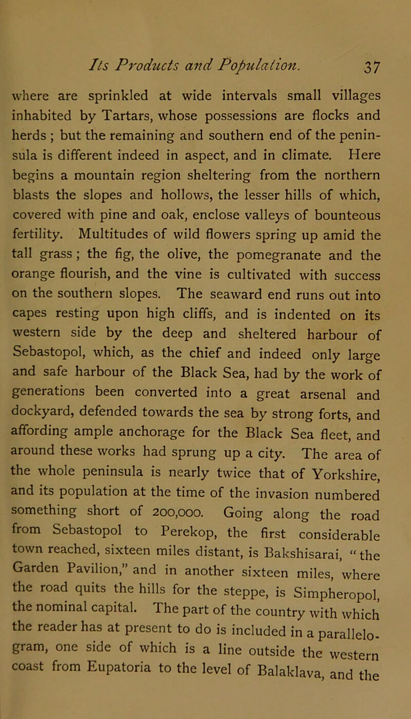 where are sprinkled at wide intervals small villages inhabited by Tartars, whose possessions are flocks and herds ; but the remaining and southern end of the penin- sula is different indeed in aspect, and in climate. Here begins a mountain region sheltering from the northern blasts the slopes and hollows, the lesser hills of which, covered with pine and oak, enclose valleys of bounteous fertility. Multitudes of wild flowers spring up amid the tall grass; the fig, the olive, the pomegranate and the orange flourish, and the vine is cultivated with success on the southern slopes. The seaward end runs out into capes resting upon high cliffs, and is indented on its western side by the deep and sheltered harbour of Sebastopol, which, as the chief and indeed only large and safe harbour of the Black Sea, had by the work of generations been converted into a great arsenal and dockyard, defended towards the sea by strong forts, and affording ample anchorage for the Black Sea fleet, and around these works had sprung up a city. The area of the whole peninsula is nearly twice that of Yorkshire, and its population at the time of the invasion numbered something short of 200,000. Going along the road from Sebastopol to Perekop, the first considerable town reached, sixteen miles distant, is Bakshisarai, “ the Garden Pavilion,” and in another sixteen miles, where the road quits the hills for the steppe, is Simpheropol, the nominal capital. The part of the country with which the reader has at present to do is included in a parallelo- gram, one side of which is a line outside the western coast from Eupatoria to the level of Balaklava, and the