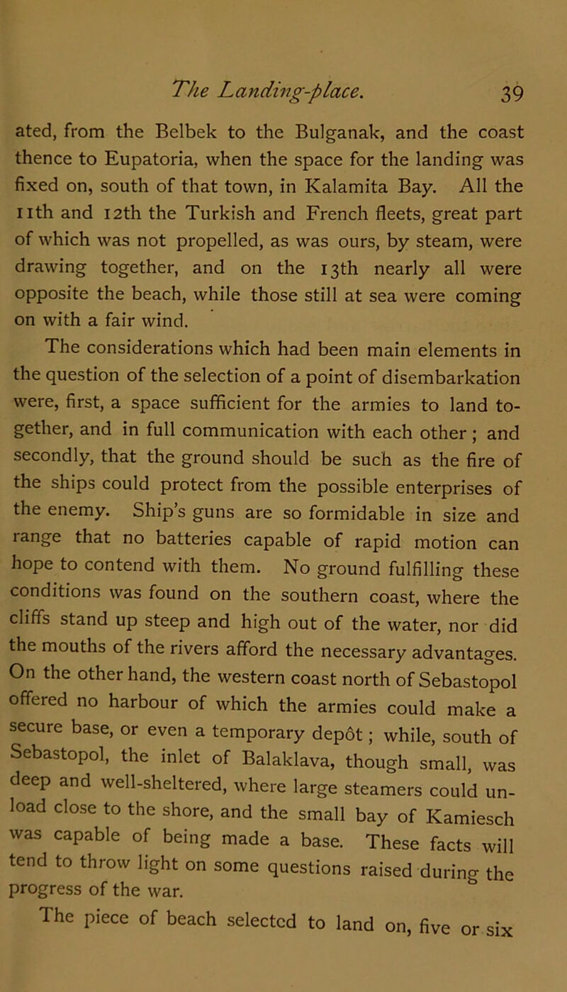 ated, from the Belbek to the Bulganak, and the coast thence to Eupatoria, when the space for the landing was fixed on, south of that town, in Kalamita Bay. All the nth and 12th the Turkish and French fleets, great part of which was not propelled, as was ours, by steam, were drawing together, and on the 13th nearly all were opposite the beach, while those still at sea were coming on with a fair wind. The considerations which had been main elements in the question of the selection of a point of disembarkation were, first, a space sufficient for the armies to land to- gether, and in full communication with each other; and secondly, that the ground should be such as the fire of the ships could protect from the possible enterprises of the enemy. Ship’s guns are so formidable in size and range that no batteries capable of rapid motion can hope to contend with them. No ground fulfilling these conditions was found on the southern coast, where the cliffs stand up steep and high out of the water, nor did the mouths of the rivers afford the necessary advantages. On the other hand, the western coast north of Sebastopol offered no harbour of which the armies could make a secure base, or even a temporary dep6t; while, south of Sebastopol, the inlet of Balaklava, though small, was deep and well-sheltered, where large steamers could un- load close to the shore, and the small bay of Kamiesch was capable of being made a base. These facts will tend to throw light on some questions raised during the progress of the war. The piece of beach selected to land on, five or six