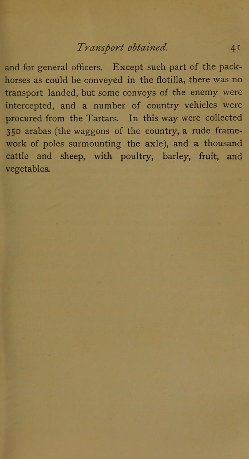 and for general officers. Except such part of the pack- horses as could be conveyed in the flotilla, there was no transport landed, but some convoys of the enemy were intercepted, and a number of country vehicles were procured from the Tartars. In this way were collected 350 arabas (the waggons of the country, a rude frame- work of poles surmounting the axle), and a thousand cattle and sheep, with poultry, barley, fruit, and vegetables.