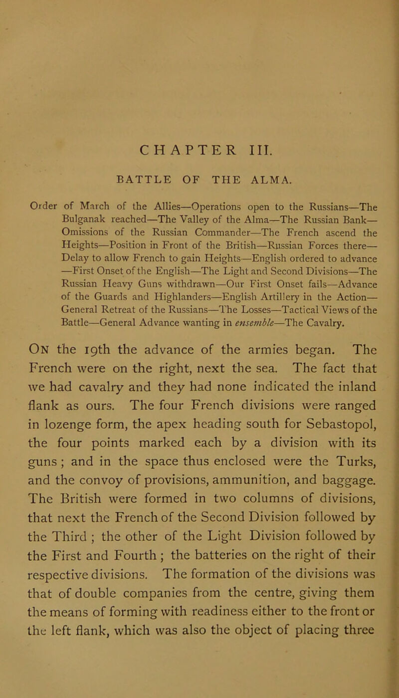 CHAPTER III. BATTLE OF THE ALMA. Order of March of the Allies—Operations open to the Russians—The Bulganak reached—The Valley of the Alma—The Russian Bank— Omissions of the Russian Commander—The French ascend the Heights—Position in Front of the British—Russian Forces there— Delay to allow French to gain Heights—English ordered to advance —First Onset of the English—The Light and Second Divisions—The Russian Heavy Guns withdrawn—Our First Onset fails—Advance of the Guards and Highlanders—English Artillery in the Action— General Retreat of the Russians—The Losses—Tactical Views of the Battle—General Advance wanting in ense^nhle—The Cavalry. On the 19th the advance of the armies began. The French were on the right, next the sea. The fact that we had cavalry and they had none indicated the inland flank as ours. The four French divisions were ranged in lozenge form, the apex heading south for Sebastopol, the four points marked each by a division with its guns ; and in the space thus enclosed were the Turks, and the convoy of provisions, ammunition, and baggage. The British were formed in two columns of divisions, that next the French of the Second Division followed by the Third ; the other of the Light Division followed by the First and Fourth; the batteries on the right of their respective divisions. The formation of the divisions was that of double companies from the centre, giving them the means of forming with I'eadiness either to the front or the left flank, which was also the object of placing three