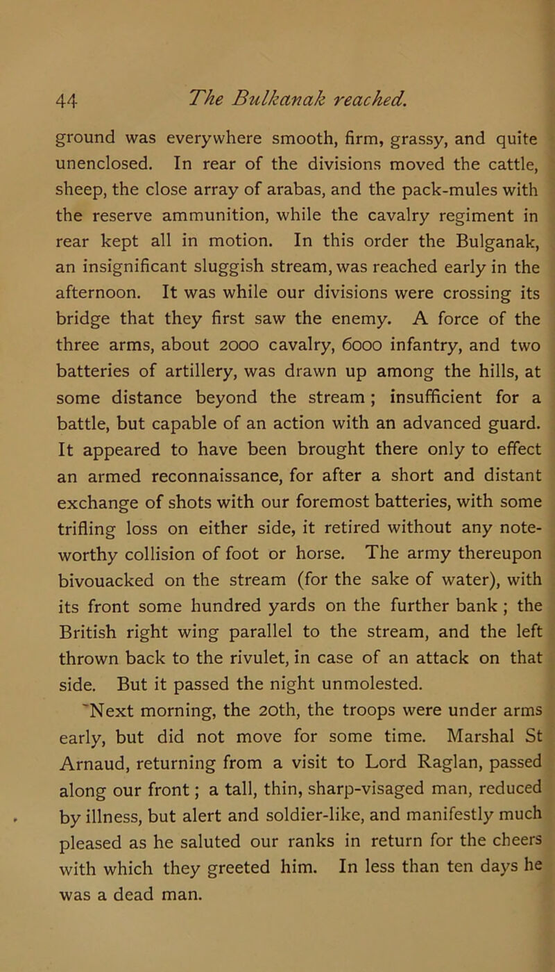 ground was everywhere smooth, firm, grassy, and quite unenclosed. In rear of the divisions moved the cattle, sheep, the close array of arabas, and the pack-mules with the reserve ammunition, while the cavalry regiment in rear kept all in motion. In this order the Bulganak, an insignificant sluggish stream, was reached early in the afternoon. It was while our divisions were crossing its bridge that they first saw the enemy. A force of the three arms, about 2000 cavalry, 6000 infantry, and two batteries of artillery, was drawn up among the hills, at some distance beyond the stream; insufficient for a battle, but capable of an action with an advanced guard. It appeared to have been brought there only to effect an armed reconnaissance, for after a short and distant exchange of shots with our foremost batteries, with some trifling loss on either side, it retired without any note- worthy collision of foot or horse. The army thereupon bivouacked on the stream (for the sake of water), with its front some hundred yards on the further bank ; the British right wing parallel to the stream, and the left thrown back to the rivulet, in case of an attack on that side. But it passed the night unmolested. 'Next morning, the 20th, the troops were under arms early, but did not move for some time. Marshal St Arnaud, returning from a visit to Lord Raglan, passed along our front; a tall, thin, sharp-visaged man, reduced by illness, but alert and soldier-like, and manifestly much pleased as he saluted our ranks in return for the cheers with which they greeted him. In less than ten days he was a dead man.