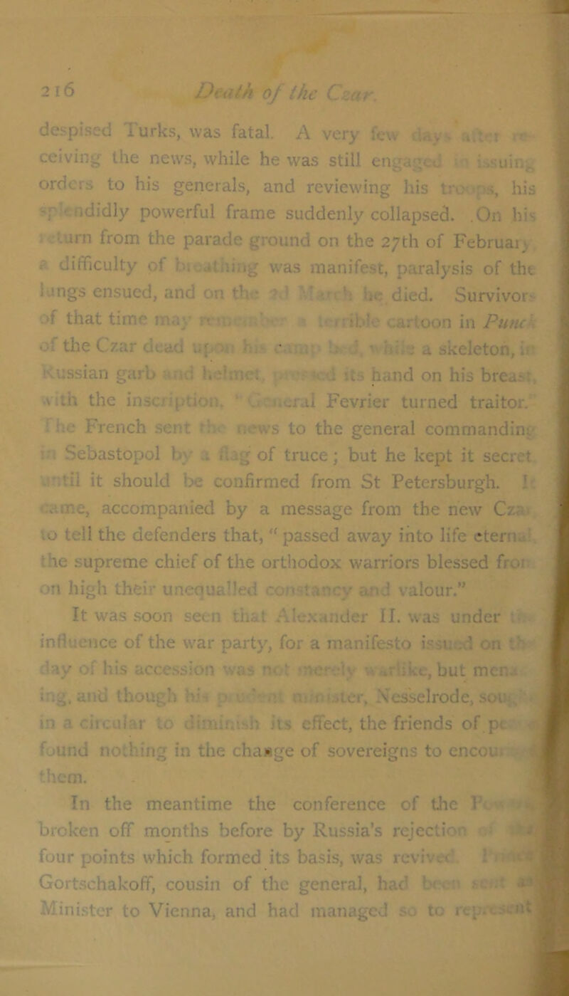 despised Turks, was fatal. A very few ceiving the news, while he was still engaged m issuing orders to his generals, and reviewing his tro<>p.s, his splendidly powerful frame suddenly collapsed. .On his .turn from the parade ground on the 27th of Februais a difficulty of bioutiiing was manifest, paralysis of the lungs ensued, and on the 2d he died. Survivors of that time may '. rriblc cartoon in V of tlie Czar dead upon his caiur Ih-J,  hile a skeleton, in Russian garb and hdmet, its hand on his breast, Aith the inscription, ‘ 'Jcjicral Fevrier turned traitor, fhe French sent th^ news to the general commanding in Sebastopol by ?. f,ag of truce; but he kept it secret until it should be confirmed from St Petersburgh. b: came, accompanied by a message from the new Czai to tell the defenders that, “ passed away into life eterna* the supreme chief of the orthodox warriors blessed fror on high their unequalled constancy and valour.” It was soon seen that Alexander II. was under t; influence of the war party, for a manifesto issuc-d on th day of his accession was not snerdy w.-irlike, but men- ing, and though hi-t p c '• n' nwmster, Nesselrode, sou;, in a circular to diminish its effect, the friends of pt found nothing in the change of sovereigns to encoui them. In the meantime the conference of the Pc o broken off months before by Russia’s rejection ■ four points which formed its basis, was revived. I’n* Gortschakoff, cousin of the general, had bctni sent Minister to Vienna, and had managed so to repre«n