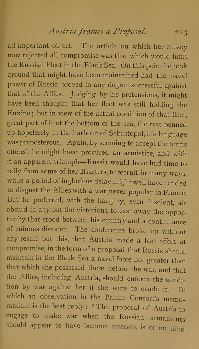 all important object. The article on which her Envoy now rejected all compromise was that which would limit the Russian Fleet in the Black Sea. On this point he took ground that might have been maintained had the naval power of Russia proved in any degree successful against that of the Allies. Judging by his pretensions, it might have been thought that her fleet was still holding the Euxine; but in view of the actual condition of that fleet, great part of it at the bottom of the sea, the rest penned up hopelessly in the harbour of Sebastopol, his language was preposterous. Again, by seeming to accept the terms offered, he might have procured an armistice, and with it an apparent triumph—Russia would have had time to rally from some of her disasters, to recruit in many ways, while a period of inglorious delay might well have tended to disgust the Allies with a war never popular in France. But he preferred, with the haughty, even insolent, air absurd in any but the victorious, to cast away the oppor- tunity that stood between his country and a continuance of ruinous disaster. The conference broke up without any result but this, that Austria made a last effort at compromise, in the form of a proposal that Russia should maintain in the Black Sea a naval force not greater than that which she possessed there before the war, and that the Allies, including Austria, should enforce the condi- tion by war against her if she were to evade it. To which an observation in the Prince Consort’s memo- randum is the best reply: “ The proposal of Austria to engage to make war when the Russian armaments should appear to have become excessive is of no kind