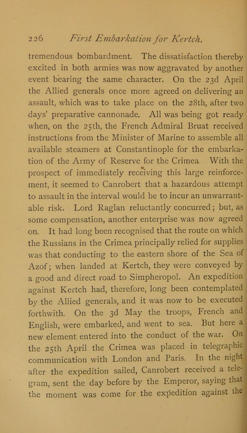 tremendous bombardment. The dissatisfaction thereby excited in both armies was now aggravated by another event bearing the same character. On the 23d April the Allied generals once more agreed on delivering an assault, which was to take place on the 28th, after two days’ preparative cannonade. All was being got ready when, on the 25th, the French Admiral Bruat received instructions from the Minister of Marine to assemble all available steamers at Constantinople for the embarka- tion of the Army of Reserve for the Crimea- With the prospect of immediately receiving this large reinforce- ment, it seemed to Canrobert that a hazardous attempt to assault in the interval would be to incur an unwarrant- able risk. Lord Raglan reluctantly concurred ; but, as some compensation, another enterprise was now agreed on. It had long been recognised that the route on which the Russians in the Crimea principally relied for supplies was that conducting to the eastern shore of the Sea of Azof; when landed at Kertch, they were conveyed by a good and direct road to Simpheropol. An expedition against Kertch had, therefore, long been contemplated by the Allied generals, and it was now to be executed forthwith. On the 3d May the troops, French and English, were embarked, and went to sea. But here a new element entered into the conduct of the war. On the 25th April the Crimea was placed in telegraphic communication with London and Paris. In the night after the expedition sailed, Canrobert received a tele* gram, sent the day before by the Emperor, saying that the moment was come for the expedition against the ,