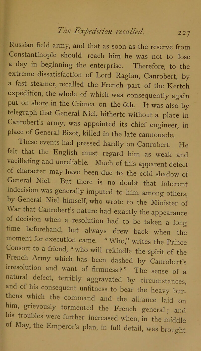 Russian field army, and that as soon as the reserve from Constantinople should reach him he was not to lose a day in beginning the enterprise. Therefore, to the extreme dissatisfaction of Lord Raglan, Canrobert, by a fast steamer, recalled the French part of the Kertch expedition, the whole of which was consequently again put on shore in the Crimea on the 6th. It was also by telegraph that General Niel, hitherto without a place in Canrobert s army, was appointed its chief engineer, in place of General Bizot, killed in the late cannonade. These events had pressed hardly on Canrobert. He felt that the English must regard him as weak and vacillating and unreliable. Much of this apparent defect of character may have been due to the cold shadow of Geneml Niel. But there is no doubt that inherent indecision was generally imputed to him, among others, by General Niel himself, who wrote to the Minister of War that Canrobert s nature had exactly the appearance of decision when a resolution had to be taken a long time beforehand, but always drew back when the moment for execution came. “ Who,” writes the Prince Consort to a friend, “who will rekindle the spirit of the French Army which has been dashed by Canrobert’s irresolution and want of firmness?” The sense of a natural defect, terribly aggravated by circumstances, and of his consequent unfitness to bear the heavy bur- thens which the command and the alliance laid on him, grievously tormented the French general; and his troubles were further increased when, in the middle of May, the Emperor’s plan, in full detail, was brought