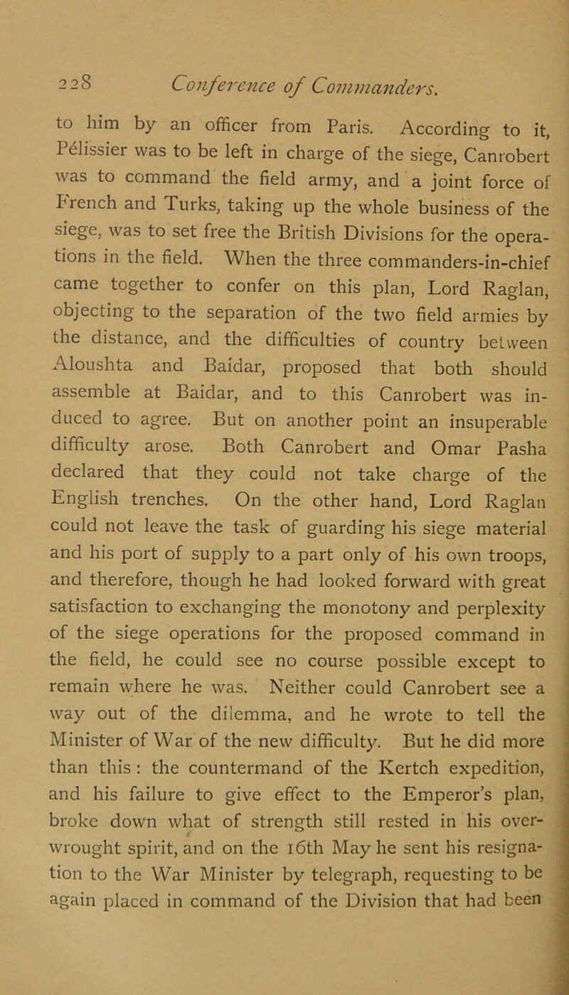 Conference of Commanders. to him by an officer from Paris. According to it, Pdlissier was to be left in charge of the siege, Canrobert was to command the field army, and a joint force of French and Turks, taking up the whole business of the siege, was to set free the British Divisions for the opera- tions in the field. When the three commanders-in-chief came together to confer on this plan. Lord Raglan, objecting to the separation of the two field armies by the distance, and the difficulties of country between Aloushta and Baidar, proposed that both should assemble at Baidar, and to this Canrobert was in- duced to agree. But on another point an insuperable difficulty arose. Both Canrobert and Omar Pasha declared that they could not take charge of the English trenches. On the other hand. Lord Raglan could not leave the task of guarding his siege material and his port of supply to a part only of his own troops, and therefore, though he had looked forward with great satisfaction to exchanging the monotony and perplexity of the siege operations for the proposed command in the field, he could see no course possible except to remain where he was. Neither could Canrobert see a way out of the dilemma, and he wrote to tell the Minister of War of the new difficulty. But he did more than this : the countermand of the Kertch expedition, and his failure to give effect to the Emperor’s plan, broke down what of strength still rested in his over- wrought spirit, and on the i6th May he sent his resigna- tion to the War Minister by telegraph, requesting to be again placed in command of the Division that had been