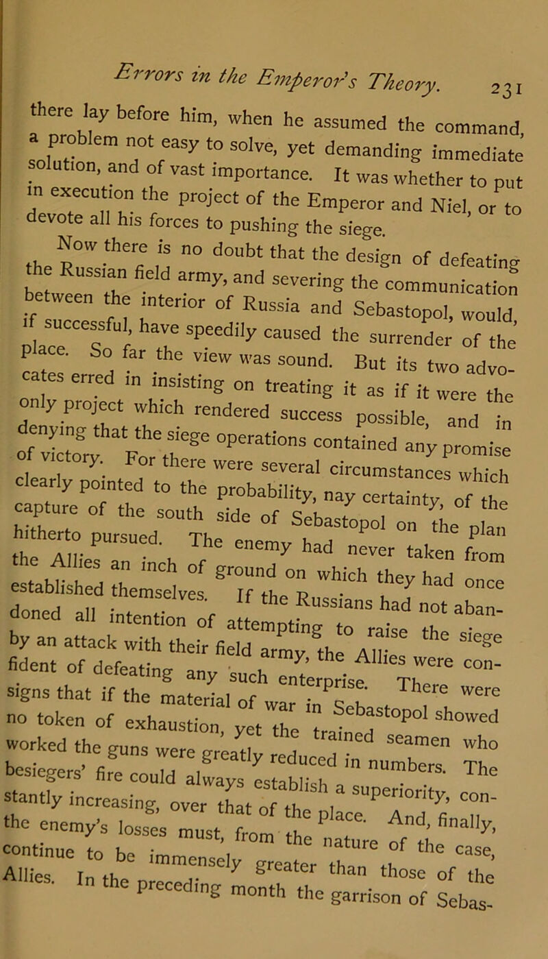 Errors in the Emperor's Theory. there lay before him, when he assumed the command, solnl^” a ™”ediate lution, and of vast importance. It was whether to put in execntion the project of the Emperor and Niel, or to devote all his forces to pushing the siege. Now there is no doubt that the design of defeating the Russian field army, and severing the communicatiof between the interior of Russia and Sebastopol, would 1 successfu have speedily caused the surrenLr’ Lte erred ' d™- erred m insisting on treating it as if it were the only project which rendered success possible and in o^vl:t?r^yor^t^ p-™-- Cearly Snter tTe capture of the south side of sLstop: tL pL: hitherto pursued. The enemy had uLr taken ^ established I^ete “r by an attack with their field armv ^thp Air ^ fident of defeating any such™Lp jsf signs that if the material of war in teh . f no token of exhaustion, yet the trained worked the guns were gready reduced • ^ besiewrs’ fire could el ^ ^^duced in numbers. The stantfy increasing, over tCtTthf 7 ‘he enemys losst must frl^tt  T continue to be immen^pl mature of the case, Allies. In the preceding LmraiV’' r month the garrison of Sebas-