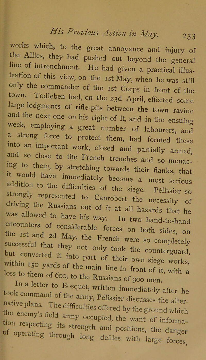 His Previoits Action in May. works which, to the great annoyance and injury of the Allies, they had pushed out beyond the general line of Intrenchment. He had given a practical Ulus- tration of this view, on the ist May, when he was still only the commander of the ist Corps in front of the town. Todleben had, on the 23d April, effected some arge odgments of rifle-pits between the town ravine and the next one on his right of it, and in the ensuing week, employing a great number of labourers, and a strong force to protect them, had formed these into an important work, closed and partially armed and so close to the French trenches and so menac- ing o t em, by stretching towards their flanks, that It would have immediately become a most serious strolr difficulties of the siege. PHissier so st.ongly represented to Canrobert the necessity of driving the Russians out of it at all hazards that he was allowed to have his way. In two hand-to-hand ncoimters of considerable forces on both sides, on IS and 2d May, the French were so completelv successful that they not only took the counterCrd tat converted it into part of their own siege w fe’ with n 150 yards of the main line in front of it Th a loss to them of 600, to the Russians of 900 men.' took ™«on immediately after he took command of the army, P^lissier discusses the alter! e enemy s field army occupied, the want of informa- n respecting its strength and positions, the danger of operating through long defiles with large force!