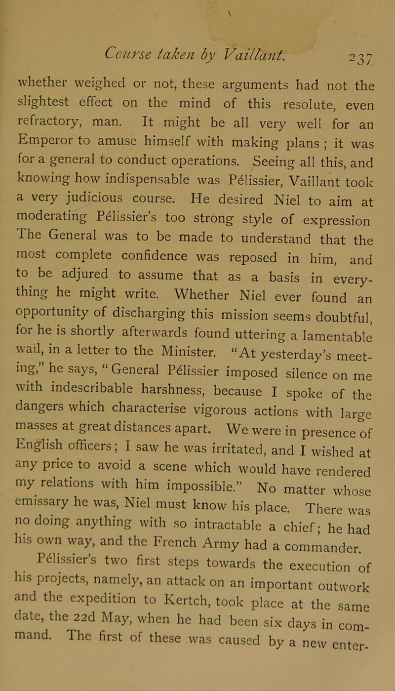 whether weighed or not, these arguments had not the slightest effect on the mind of this resolute, even refractory, man. It might be all very well for an Emperor to amuse himself with making plans ; it was for a general to conduct operations. Seeing all this, and knowing how indispensable was P61issier, Vaillant took a very judicious course. He desired Niel to aim at moderating Pelissier’s too strong style of expression The General was to be made to understand that the most complete confidence was reposed in him, and to be adjured to assume that as a basis in every- thing he might write. Whether Niel ever found an opportunity of discharging this mission seems doubtful, for he is shortly afterwards found uttering a lamentable wail, in a letter to the Minister. “At yesterday’s meet- ing,” he says, “ General Prissier imposed silence on me with indescribable harshness, because I spoke of the dangers which characterise vigorous actions with large masses at great distances apart. We were in presence of English officers; I saw he was irritated, and I wished at any price to avoid a scene which would have rendered my relations with him impossible.” No matter whose emissary he was, Niel must know his place. There was no doing anything with .so intractable a chief; he had his own way, and the French Army had a commander. P^lissiers two first steps towards the execution of his projects, namely, an attack on an important outwork and the expedition to Kertch, took place at the same date, the 22d May, when he had been six days in com- mand. The first of these was caused by a new enter-