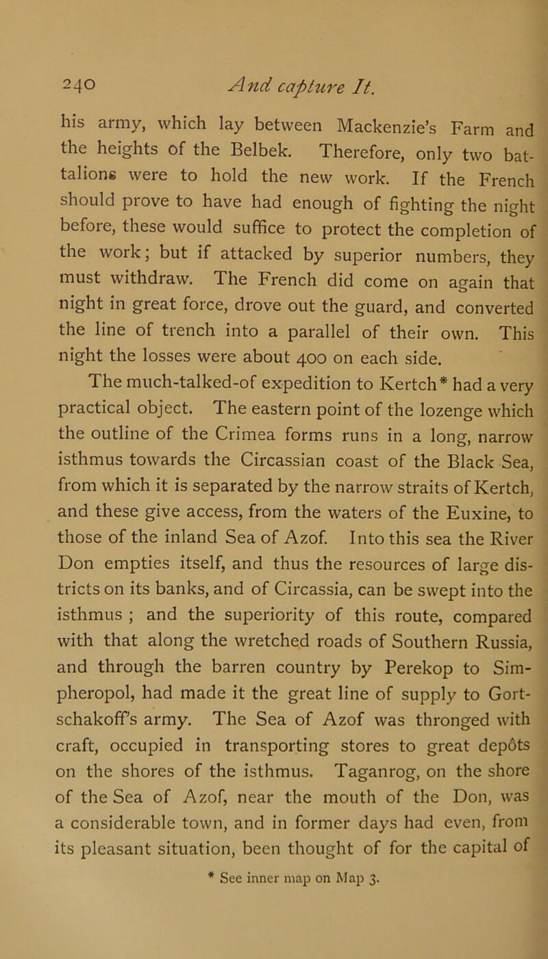 his army, which lay between Mackenzie’s Farm and the heights of the Belbek. Xherefore, only two bat- talions were to hold the new work. If the French should prove to have had enough of fighting the night before, these would suffice to protect the completion of the work; but if attacked by superior numbers, they must withdraw. The French did come on again that night in great force, drove out the guard, and converted the line of trench into a parallel of their own. This night the losses were about 400 on each side. The much-talked-of expedition to Kertch* had a very practical object. The eastern point of the lozenge which the outline of the Crimea forms runs in a long, narrow isthmus towards the Circassian coast of the Black Sea, from which it is separated by the narrow straits of Kertch, and these give access, from the waters of the Euxine, to those of the inland Sea of Azof. Into this sea the River Don empties itself, and thus the resources of large dis- tricts on its banks, and of Circassia, can be swept into the isthmus ; and the superiority of this route, compared with that along the wretched roads of Southern Russia, and through the barren country by Perekop to Sim- pheropol, had made it the great line of supply to Gort- schakoff’s army. The Sea of Azof was thronged with craft, occupied in transporting stores to great dep6ts on the shores of the isthmus. Taganrog, on the shore of the Sea of Azof, near the mouth of the Don, was a considerable town, and in former days had even, from its pleasant situation, been thought of for the capital of * See inner map on Map 3.