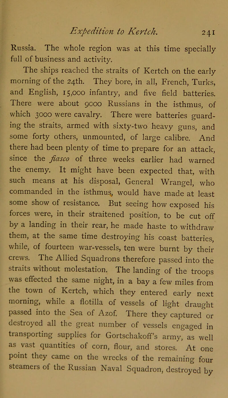 Russia. The whole region was at this time specially full of business and activity. The ships reached the straits of Kertch on the early morning of the 24th. They bore, in all, French, Turks, and English, 15,000 infantry, and five field batteries. There were about 9000 Russians in the isthmus, of which 3000 were cavalry. There were batteries guard- ing the straits, armed with sixty-two heavy guns, and some forty others, unmounted, of large calibre. And there had been plenty of time to prepare for an attack, since the fiasco of three weeks earlier had warned the enemy. It might have been expected that, with such means at his disposal. General Wrangel, who commanded in the isthmu^ would have made at least some show of resistance. But seeing how exposed his forces were, in their straitened position, to be cut off by a landing in their rear, he made haste to withdraw them, at the same time destroying his coast batteries, while, of fourteen war-vessels, ten were burnt by their crews. The Allied Squadrons therefore passed into the straits without molestation. The landing of the troops was effected the same night, in a bay a few miles from the town of Kertch, which they entered early next morning, while a flotilla of vessels of light draught passed into the Sea of Azof. There they captured or destroyed all the great number of vessels engaged in transporting supplies for Gortschakoff’s army, as well as vast quantities of corn, flour, and stores. At one point they came on the wrecks of the remaining four steamers of the Russian Naval Squadron, destroyed by