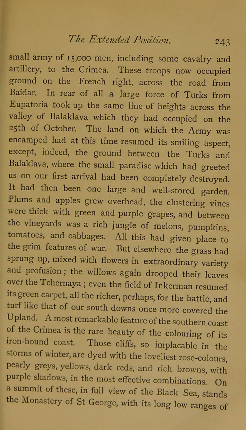 small army of 15,000 men, including some cavalry and artillery, to the Crimea. These troops now occupied ground on the French right, across the road from Baidar. In rear of all a large force of Turks from Eupatoria took up the same line of heights across the valley of Balaklava which they had occupied on the 25th of October. The land on which the Army was encamped had at this time resumed its smiling aspect, except, indeed, the ground between the Turks and Balaklava, where the small paradise which had greeted us on our first arrival had been completely destroyed. It had then been one large and well-stored garden. Plums and apples grew overhead, the clustering vines were thick with green and purple grapes, and between the vineyards was a rich jungle of melons, pumpkins, tomatoes, and cabbages. All this had given place to the grim features of war. But elsewhere the grass had sprung up, mixed with flowers in extraordinary variety and profusion; the willows again drooped their leaves over the Tchernaya; even the field of Inkerman resumed its green carpet, all the richer, perhaps, for the battle, and turf like that of our south downs once more covered the Upland. A most remarkable feature of the southern coast of the Crimea is the rare beauty of the colouring of its iron-bound coast. Those cliffs, so implacable in the storms of winter, are dyed with the loveliest rose-colours, pearly greys, yellows, dark reds, and rich browns, with purple shadows, in the most effective combinations. On a summit of these, in full view of the Black Sea, stands the Monastery of St George, with its long low ranges of