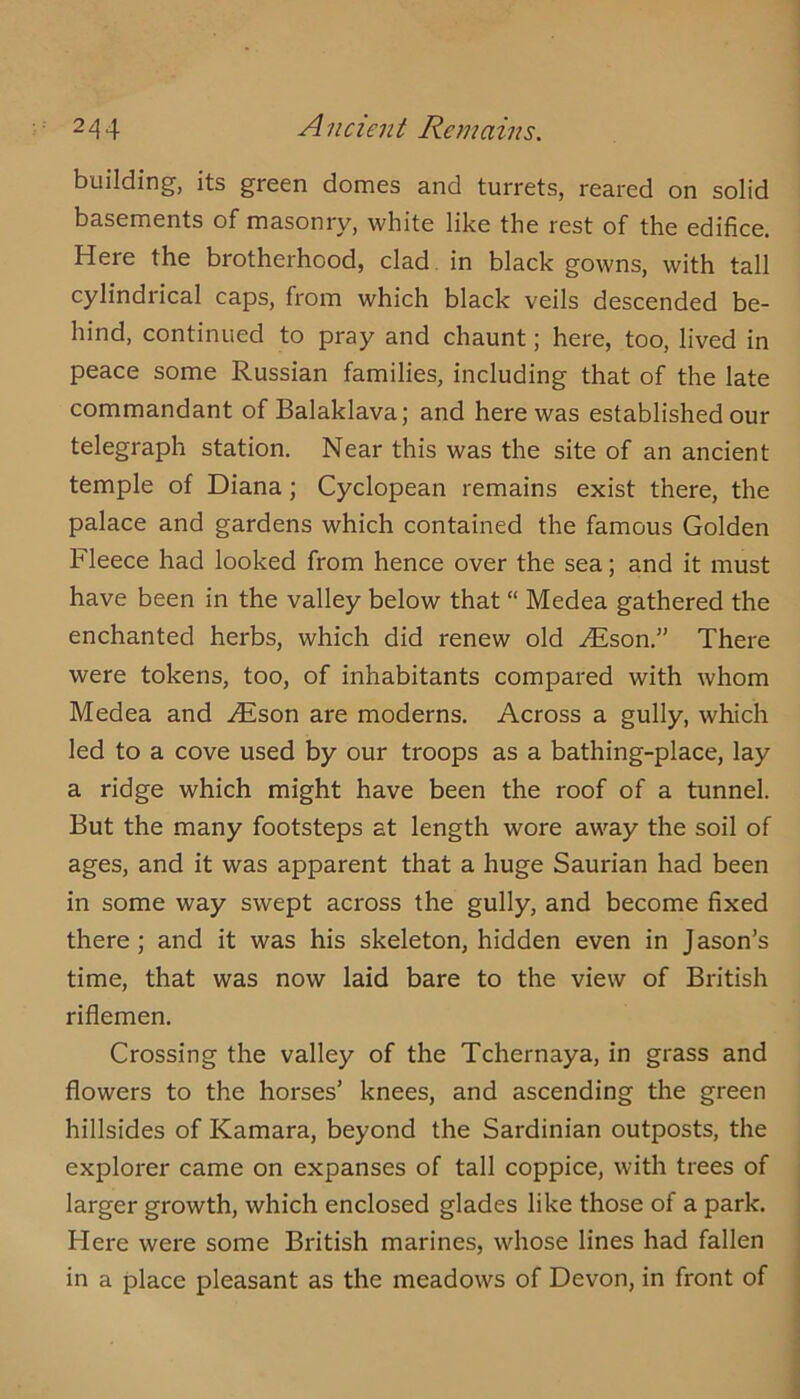 building, its green domes and turrets, reared on solid basements of masonry, white like the rest of the edifice. Here the brotherhood, clad. in black gowns, with tall cylindrical caps, from which black veils descended be- hind, continued to pray and chaunt; here, too, lived in peace some Russian families, including that of the late commandant of Balaklava; and here was established our telegraph station. Near this was the site of an ancient temple of Diana; Cyclopean remains exist there, the palace and gardens which contained the famous Golden Fleece had looked from hence over the sea; and it must have been in the valley below that “ Medea gathered the enchanted herbs, which did renew old .^son.” There were tokens, too, of inhabitants compared with whom Medea and .^son are moderns. Across a gully, which led to a cove used by our troops as a bathing-place, lay a ridge which might have been the roof of a tunnel. But the many footsteps at length wore away the soil of ages, and it was apparent that a huge Saurian had been in some way swept across the gully, and become fixed there; and it was his skeleton, hidden even in J ason’s time, that was now laid bare to the view of British riflemen. Crossing the valley of the Tchernaya, in grass and flowers to the horses’ knees, and ascending the green hillsides of Kamara, beyond the Sardinian outposts, the explorer came on expanses of tall coppice, with trees of larger growth, which enclosed glades like those of a park. Here were some British marines, whose lines had fallen in a place pleasant as the meadows of Devon, in front of