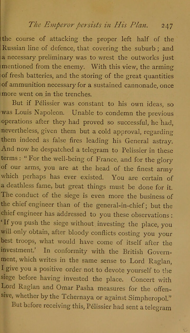 the course of attacking the proper left half of the Russian line of defence, that covering the suburb; and a necessary preliminary was to wrest the outworks just mentioned from the enemy. With this view, the arming of fresh batteries, and the storing of the great quantities of ammunition necessary for a sustained cannonade, once I more went on in the trenches. But if P^lissier was constant to his own ideas, so was Louis Napoleon. Unable to condemn the previous operations after they had proved so successful, he had, nevertheless, given them but a cold approval, regarding them indeed as false fires leading his General astray. And now he despatched a telegram to Pelissier in these terms: “ For the well-being of France, and for the glory of our arms, you are at the head of the finest army which perhaps has ever existed. You are certain of a deathless fame, but great things must be done for it. The conduct of the siege is even more the business of the chief engineer than of the general-in-chief; but the chief engineer has addressed to you these observations ; ‘If you push the siege without investing the place, you will only obtain, after bloody conflicts costing you your best troops, what would have come of itself after the investment. In conformity with the British Govern- ment, which writes in the same sense to Lord Raglan, I give you a positive order not to devote yourself to the siege before having invested the place. Concert with Lord Raglan and Omar Pasha measures for the offen- sive, whether by the Tchernaya or against Simpheropol.” But before receiving this, Pdissier had sent a telegram