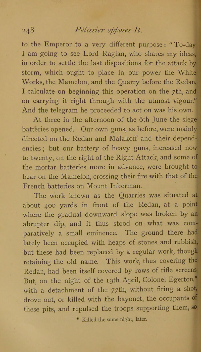 to the Emperor to a very different purpose; “To-day I am going to see Lord Raglan, who shares my ideas; in order to settle the last dispositions for the attack by storm, which ought to place in our power the White Works, the Mamelon, and the Quarry before the Redan. I calculate on beginning this operation on the yth, and on carrying it right through with the utmost vigour.” And the telegram he proceeded to act on was his own. At three in the afternoon of the 6th June the siege batteries opened. Our own guns, as before, were mainly directed on the Redan and Malakoff and their depend- encies ; but our battery of heavy guns, increased now to twenty, o 11 the right of the Right Attack, and some of the mortar batteries more in advance, were brought to bear on the Mamelon, crossing their fire with that of the French batteries on Mount Inkerman. The work known as the Quarries was situated at about 400 yards in front of the Redan, at a point where the gradual downward slope was broken by an abrupter dip, and it thus stood on what was com- paratively a small eminence. The ground there had lately been occupied with heaps of stones and rubbisli, but these had been replaced by a regular work, though retaining the old name. This work, thus covering the Redan, had been itself covered by rows of rifle screens. But, on the night of the 19th April, Colonel Egerton,* with a detachment of the 77th, without firing a shot, drove out, or killed with the bayonet, the occupants of these pits, and repulsed the troops supporting them, so * Killed the same nighl, later.