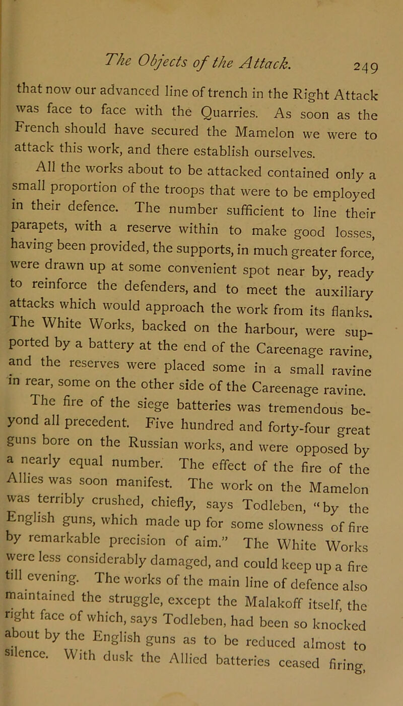 that now our advanced line of trench in the Right Attack was face to face with the Quarries. As soon as the French should have secured the Mamelon we were to attack this work, and there establish ourselves. All the works about to be attacked contained only a small proportion of the troops that were to be employed in their defence. The number sufficient to line their parapets, with a reserve within to make good losses, having been provided, the supports, in much greater force,’ were drawn up at some convenient spot near by, ready to reinforce the defenders, and to meet the auxiliary attacks which would approach the work from its flanks. The White Works, backed on the harbour, were sup- ported by a battery at the end of the Careenage ravine, and the reserves were placed some in a small ravine in rear, some on the other side of the Careenage ravine. The fire of the siege batteries was tremendous be- yond all precedent. Five hundred and forty-four great guns bore on the Russian works, and were opposed by a nearly equal number. The effect of the fire of the Allies was soon manifest. The work on the Mamelon was terribly crushed, chiefly, says Todleben, “by the English guns, which made up for some slowness of fire by remarkable precision of aim.” The White Works were less considerably damaged, and could keep up a fire till evening. The works of the main line of defence also maintained the struggle, except the Malakoff itself, the right face of which, says Todleben, had been so knocked about by the English guns as to be reduced almost to SI ence. With dusk the Allied batteries ceased firing,