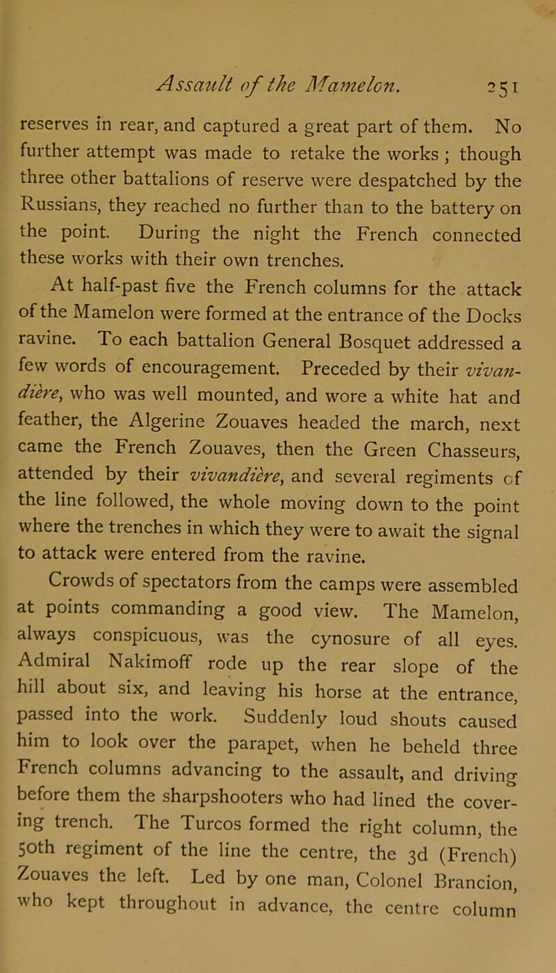 reserves in rear, and captured a great part of them. No further attempt was made to retake the works ; though three other battalions of reserve were despatched by the Russians, they reached no further than to the battery on the point. During the night the French connected these works with their own trenches. At half-past five the French columns for the attack of the Mamelon were formed at the entrance of the Docks ravine. To each battalion General Bosquet addressed a few words of encouragement. Preceded by their vivan- diere, who was well mounted, and wore a white hat and feather, the Algerine Zouaves headed the march, next came the French Zouaves, then the Green Chasseurs, attended by their vivandierCy and several regiments of the line followed, the whole moving down to the point where the trenches in which they were to await the signal to attack were entered from the ravine. Crowds of spectators from the camps were assembled at points commanding a good view. The Mamelon, always conspicuous, was the cynosure of all eyes. Admiral Nakimoff rode up the rear slope of the hill about six, and leaving his horse at the entrance, passed into the work. Suddenly loud shouts caused him to look over the parapet, when he beheld three French columns advancing to the assault, and driving before them the sharpshooters who had lined the cover- ing trench. The Turcos formed the right column, the 50th regiment of the line the centre, the 3d (French) Zouaves the left. Led by one man. Colonel Brandon, who kept throughout in advance, the centre column