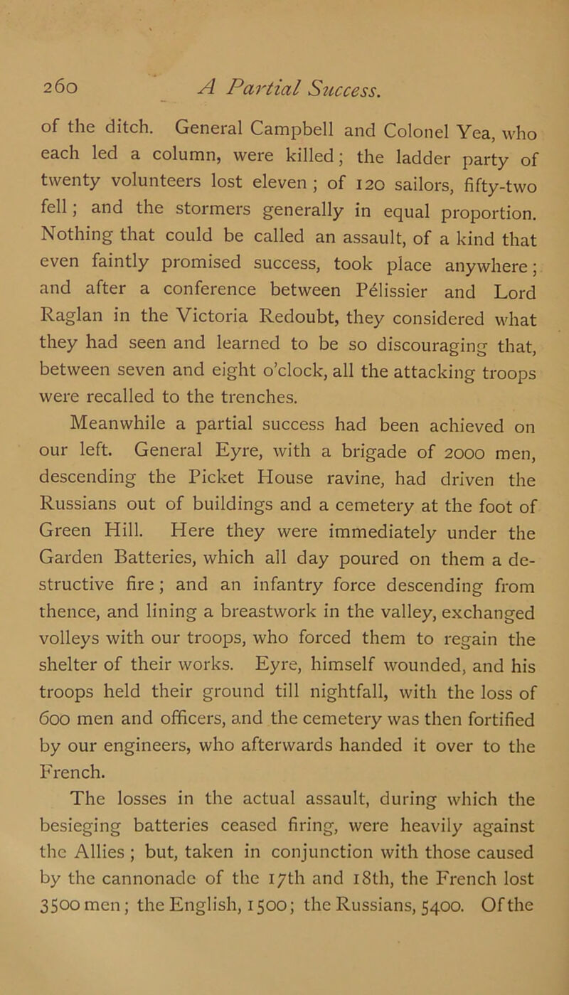 of the ditch. General Campbell and Colonel Yea, who each led a column, were killed; the ladder party of twenty volunteers lost eleven ; of 120 sailors, fifty-two fell; and the stormers generally in equal proportion. Nothing that could be called an assault, of a kind that even faintly promised success, took place anywhere; and after a conference between P^lissier and Lord Raglan in the Victoria Redoubt, they considered what they had seen and learned to be so discouraging that, between seven and eight o’clock, all the attacking troops were recalled to the trenches. Meanwhile a partial success had been achieved on our left. General Eyre, with a brigade of 2000 men, descending the Picket House ravine, had driven the Russians out of buildings and a cemetery at the foot of Green Hill. Here they were immediately under the Garden Batteries, which all day poured on them a de- structive fire ; and an infantry force descending from thence, and lining a breastwork in the valley, exchanged volleys with our troops, who forced them to regain the shelter of their works. Eyre, himself wounded, and his troops held their ground till nightfall, with the loss of 600 men and officers, and the cemetery was then fortified by our engineers, who afterwards handed it over to the French. The losses in the actual assault, during which the besieging batteries ceased firing, were heavily against the Allies ; but, taken in conjunction with those caused by the cannonade of the 17th and i8th, the French lost 3500 men; the English, 1500; the Russians, 5400. Of the