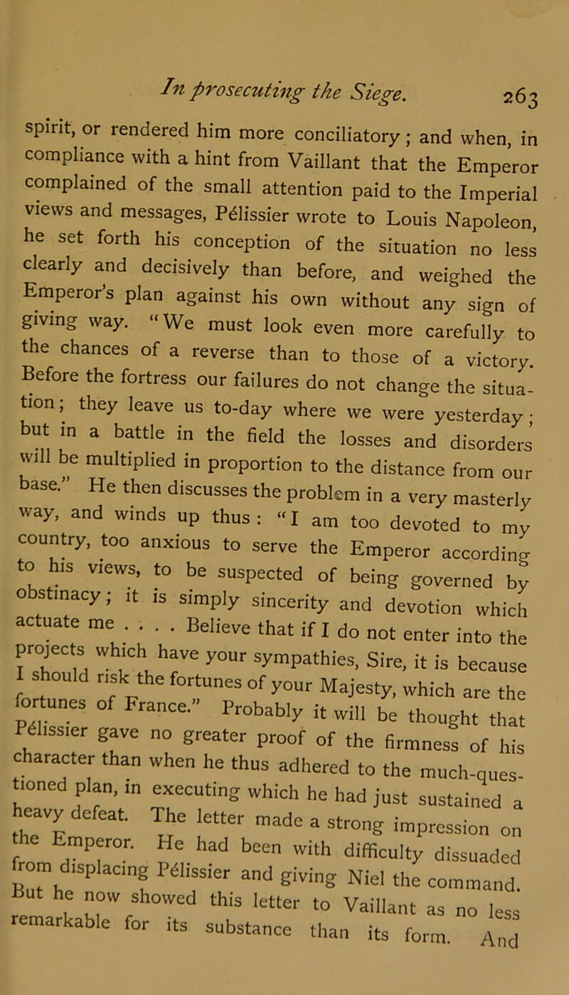 spirit, or rendered him more conciliatory; and when, in compliance with a hint from Vaillant that the Emperor complained of the small attention paid to the Imperial views and messages, Pdlissier wrote to Louis Napoleon, he set forth his conception of the situation no less clearly and decisively than before, and weighed the Emperors plan against his own without any sign of giving way. “We must look even more carefully to the chances of a reverse than to those of a victory. Before the fortress our failures do not change the situa- tion; they leave us to-day where we were yesterday but in a battle in the field the losses and disorders’ will be multiplied in proportion to the distance from our base.” He then discusses the problem in a very masterly way, and winds up thus: “ I am too devoted to my country, too anxious to serve the Emperor according to his views, to be suspected of being governed by 0 stinacy; it is simply sincerity and devotion which ac uate me ... . Believe that if I do not enter into the projects which have your sympathies. Sire, it is because 1 should risk the fortunes of your Majesty, which are the foitunes of France,” Probably it will be thought that Pdhssier gave no greater proof of the firmness of his character than when he thus adhered to the much-ques- tioned plan, in executing which he had just sustained a eavy e eat. ^e letter made a strong impression on he Emperor. He had been with difficulty dissuaded from displacing Pdlissier and giving Niel the command. he now showed this letter to Vaillant as no less remarkable for its substance than its form And