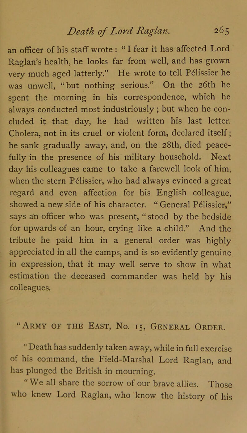 an officer of his staff wrote ; “ I fear it has affected Lord Raglan’s health, he looks far from well, and has grown very much aged latterly.” He wrote to tell P^lissier he was unwell, “but nothing serious.” On the 26th he spent the morning in his correspondence, which he always conducted most industriously; but when he con- cluded it that day, he had written his last letter. Cholera, not in its cruel or violent form, declared itself; he sank gradually away, and, on the 28th, died peace- fully in the presence of his military household. Next day his colleagues came to take a farewell look of him, when the stern P^lissier, who had always evinced a great regard and even affection for his English colleague, showed a new side of his character. “ General Pelissier,” says an officer who was present, “ stood by the bedside for upwards of an hour, crying like a child.” And the tribute he paid him in a general order was highly appreciated in all the camps, and is so evidently genuine in expression, that it may well serve to show in what estimation the deceased commander was held by his colleagues. “Army of the East, No. 15, General Order. “ Death has suddenly taken away, while in full exercise of his command, the Field-Marshal Lord Raglan, and has plunged the British in mourning. “We all share the sorrow of our brave allies. Those who knew Lord Raglan, who know the history of his