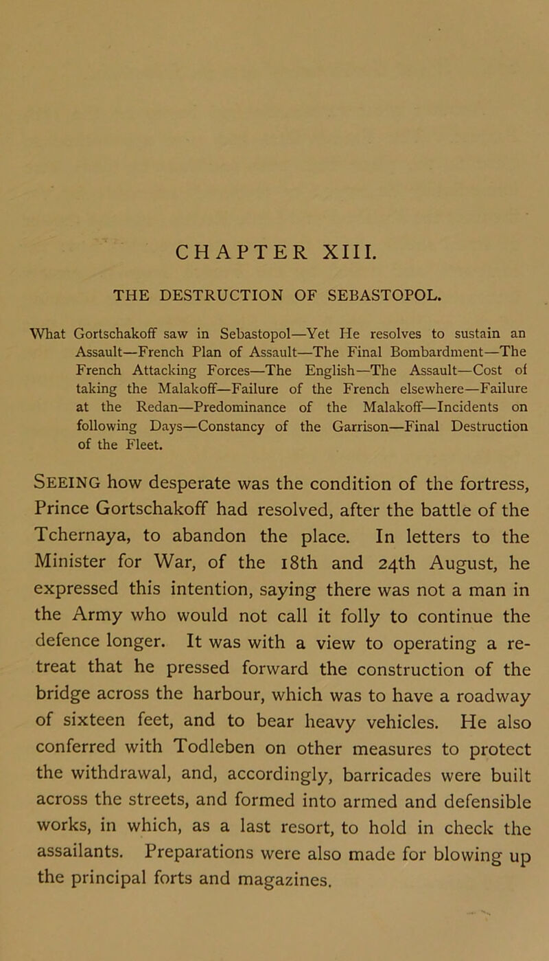 CHAPTER XIII. THE DESTRUCTION OF SEBASTOPOL. What GortschakofF saw in Sebastopol—Yet He resolves to sustain an Assault—French Plan of Assault—The Final Bombardment—The French Attacking Forces—The English—The Assault—Cost of taking the MalakolF—Failure of the French elsewhere—Failure at the Redan—Predominance of the Malakolf—Incidents on following Days—Constancy of the Garrison—Final Destruction of the Fleet. Seeing how desperate was the condition of the fortress. Prince Gortschakoff had resolved, after the battle of the Tchernaya, to abandon the place. In letters to the Minister for War, of the i8th and 24th August, he expressed this intention, saying there was not a man in the Army who would not call it folly to continue the defence longer. It was with a view to operating a re- treat that he pressed forward the construction of the bridge across the harbour, which was to have a roadway of sixteen feet, and to bear heavy vehicles. He also conferred with Todleben on other measures to protect the withdrawal, and, accordingly, barricades were built across the streets, and formed into armed and defensible works, in which, as a last resort, to hold in check the assailants. Preparations were also made for blowing up the principal forts and magazines.