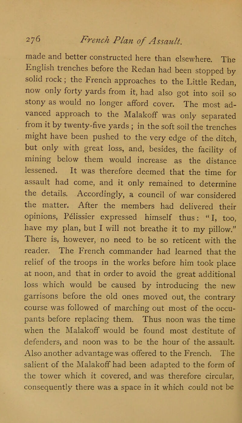 2J6 French Plan of Assault. rnade and better constructed here than elsewhere. Xhe English trenches before the Redan had been stopped by solid rock; the French approaches to the Little Redan, now only forty yards from it, had also got into soil so stony as would no longer afford cover. The most ad- vanced approach to the Malakofif was only separated from it by twenty-five yards ; in the soft soil the trenches might have been pushed to the very edge of the ditch, but only with great loss, and, besides, the facility of mining below them would increase as the distance lessened. It was therefore deemed that the time for assault had come, and it only remained to determine the details. Accordingly, a council of war considered the matter. After the members had delivered their opinions, Pdlissier expressed himself thus: “ I, too, have my plan, but I will not breathe it to my pillow.” There is, however, no need to be so reticent with the reader. The French commander had learned that the relief of the troops in the works before him took place at noon, and that in order to avoid the great additional loss which would be caused by introducing the new garrisons before the old ones moved out, the contrary course was followed of marching out most of the occu- pants before replacing them. Thus noon was the time when the Malakoff would be found most destitute of defenders, and noon was to be the hour of the assault. Also another advantage was offered to the French. The salient of the Malakoff had been adapted to the form of the tower which it covered, and was therefore circular, consequently there was a space in it which could not be