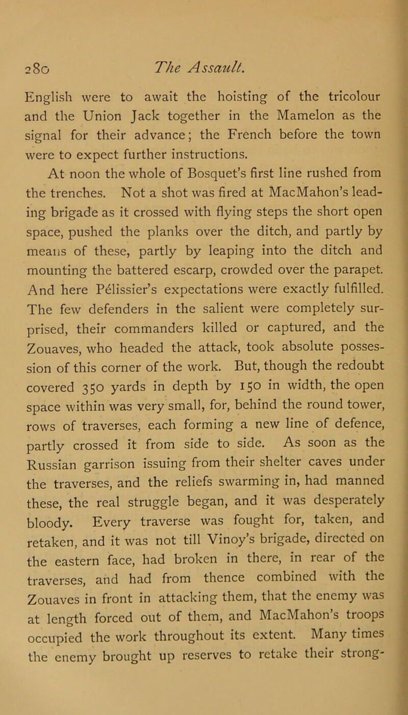 English were to await the hoisting of the tricolour and the Union Jack together in the Mamelon as the signal for their advance; the French before the town were to expect further instructions. At noon the whole of Bosquet’s first line rushed from the trenches. Not a shot was fired at MacMahon’s lead- ing brigade as it crossed with flying steps the short open space, pushed the planks over the ditch, and partly by means of these, partly by leaping into the ditch and mounting the battered escarp, crowded over the parapet. And here Pelissier’s expectations were exactly fulfilled. The few defenders in the salient were completely sur- prised, their commanders killed or captured, and the Zouaves, who headed the attack, took absolute posses- sion of this corner of the work. But, though the redoubt covered 350 yards in depth by 150 in width, the open space within was very small, for, behind the round tower, rows of traverses, each forming a new line of defence, partly crossed it from side to side. As soon as the Russian garrison issuing from their shelter caves under the traverses, and the reliefs swarming in, had manned these, the real struggle began, and it was desperately bloody. Every traverse was fought for, taken, and retaken, and it was not till Vinoy’s brigade, directed on the eastern face, had broken in there, in rear of the traverses, and had from thence combined with the Zouaves in front in attacking them, that the enemy was at length forced out of them, and MacMahon’s troops occupied the work throughout its extent. Many times the enemy brought up reserves to retake their stiong*