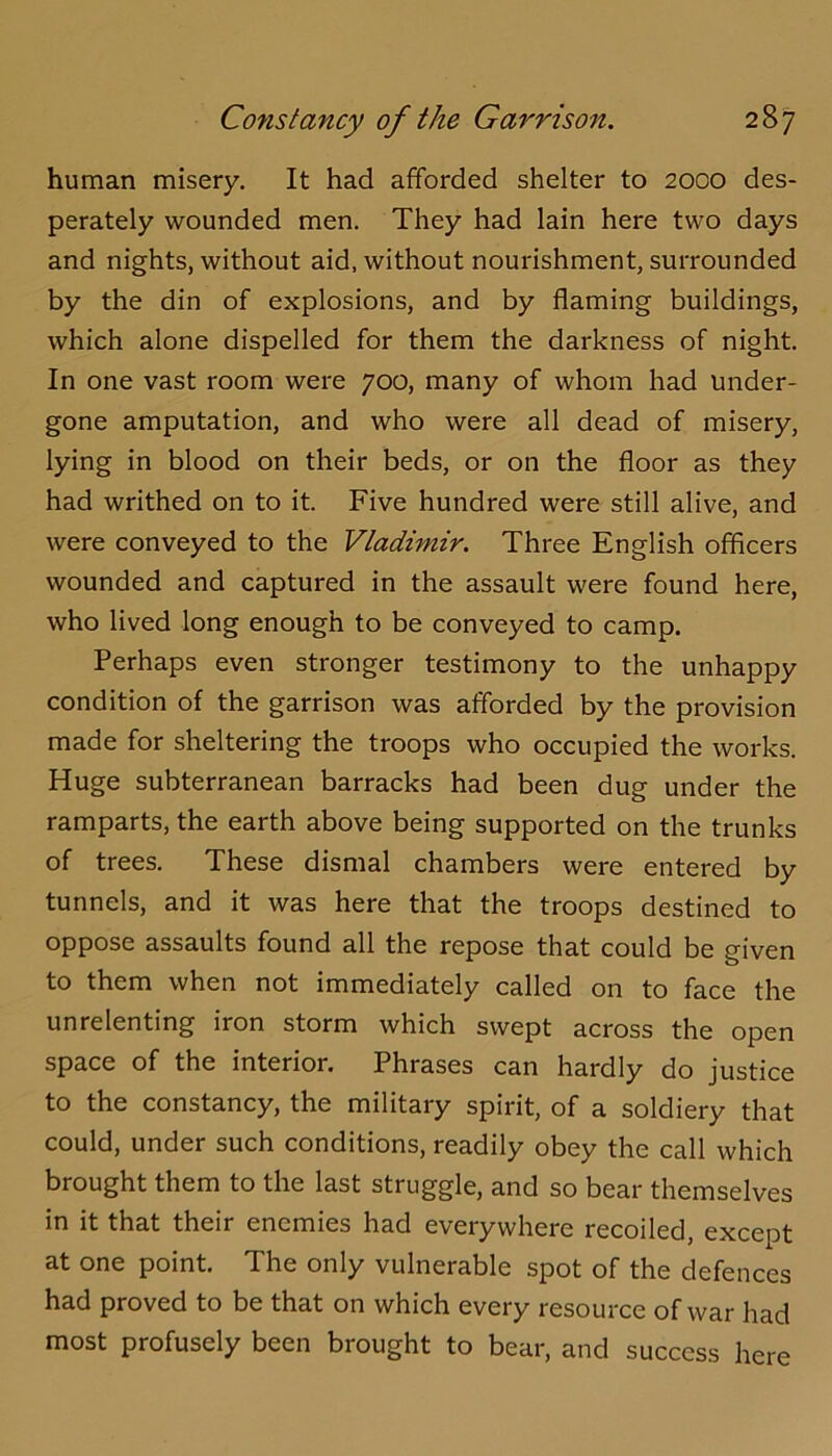 human misery. It had afforded shelter to 2000 des- perately wounded men. They had lain here two days and nights, without aid, without nourishment, surrounded by the din of explosions, and by flaming buildings, which alone dispelled for them the darkness of night. In one vast room were 700, many of whom had under- gone amputation, and who were all dead of misery, lying in blood on their beds, or on the floor as they had writhed on to it. Five hundred were still alive, and were conveyed to the Vladimir, Three English officers wounded and captured in the assault were found here, who lived long enough to be conveyed to camp. Perhaps even stronger testimony to the unhappy condition of the garrison was afforded by the provision made for sheltering the troops who occupied the works. Huge subterranean barracks had been dug under the ramparts, the earth above being supported on the trunks of trees. These dismal chambers were entered by tunnels, and it was here that the troops destined to oppose assaults found all the repose that could be given to them when not immediately called on to face the unrelenting iron storm which swept across the open space of the interior. Phrases can hardly do justice to the constancy, the military spirit, of a soldiery that could, under such conditions, readily obey the call which brought them to the last struggle, and so bear themselves in it that their enemies had everywhere recoiled, except at one point. The only vulnerable spot of the defences had proved to be that on which every resource of war had most profusely been brought to bear, and success here