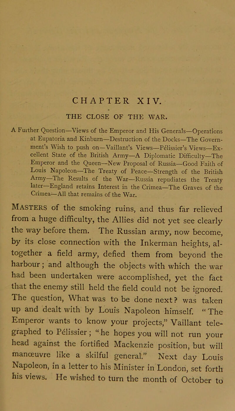 THE CLOSE OF THE WAR. A Further Question—Views of the Emperor and His Generals—Operations at Eupatoria and Kinburn—Destruction of the Docks—The Govern- ment’s Wish to push on—Vaillant’s Views—Pelissier’s Views—Ex- cellent State of the British Army—A Diplomatic Difficulty—The Emperor and the Queen—New Proposal of Russia—Good Faith of Louis Napoleon—The Treaty of Peace—Strength of the British Army—The Results of the War—Russia repudiates the Treaty later—England retains Interest in the Crimea—The Graves of the Crimea—All that remains of the War. Masters of the smoking ruins, and thus far relieved from a huge difficulty, the Allies did not yet see clearly the way before them. The Russian army, now become, by its close connection with the Inkerman heights, al- together a field army, defied them from beyond the harbour; and although the objects with which the war had been undertaken were accomplished, yet the fact that the enemy still held the field could not be ignored. The question. What was to be done next ? was taken up and dealt with by Louis Napoleon himself. “The Emperor wants to know your projects,” Vaillant tele- graphed to P^lissier j “ he hopes you will not run your head against the fortified Mackenzie position, but will manceuvre like a skilful general.” Next day Louis Napoleon, in a letter to his Minister in London, set forth his views. He wished to turn the month of October to