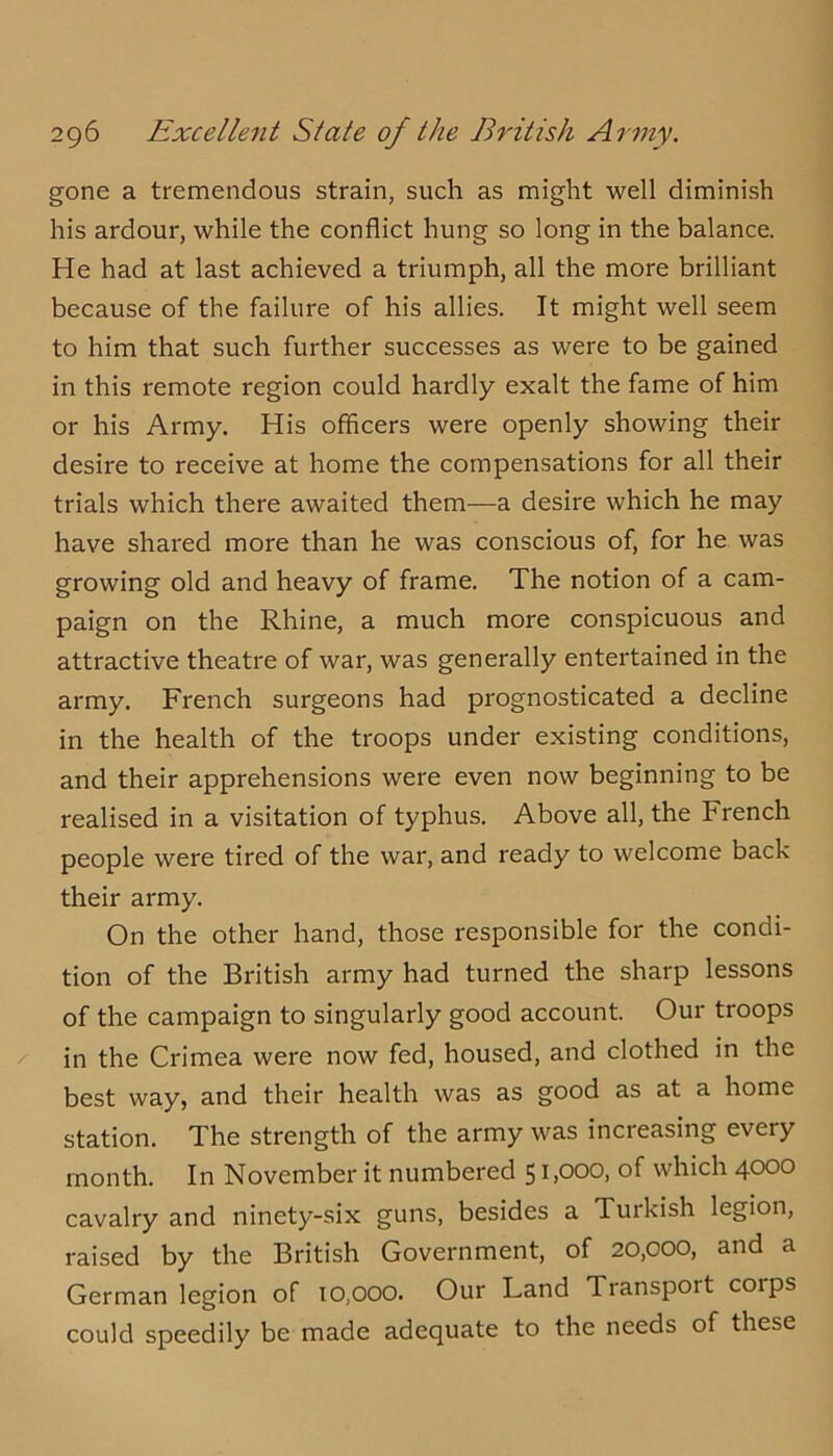 gone a tremendous strain, such as might well diminish his ardour, while the conflict hung so long in the balance. He had at last achieved a triumph, all the more brilliant because of the failure of his allies. It might well seem to him that such further successes as were to be gained in this remote region could hardly exalt the fame of him or his Army. His officers were openly showing their desire to receive at home the compensations for all their trials which there awaited them—a desire which he may have shared more than he was conscious of, for he was growing old and heavy of frame. The notion of a cam- paign on the Rhine, a much more conspicuous and attractive theatre of war, was generally entertained in the army. French surgeons had prognosticated a decline in the health of the troops under existing conditions, and their apprehensions were even now beginning to be realised in a visitation of typhus. Above all, the French people were tired of the war, and ready to welcome back their army. On the other hand, those responsible for the condi- tion of the British army had turned the sharp lessons of the campaign to singularly good account. Our troops in the Crimea were now fed, housed, and clothed in the best way, and their health was as good as at a home station. The strength of the army was increasing every month. In November it numbered 51,000, of which 4000 cavalry and ninety-six guns, besides a Turkish legion, raised by the British Government, of 20,000, and a German legion of 10,000. Our Land Transport corps could speedily be made adequate to the needs of these