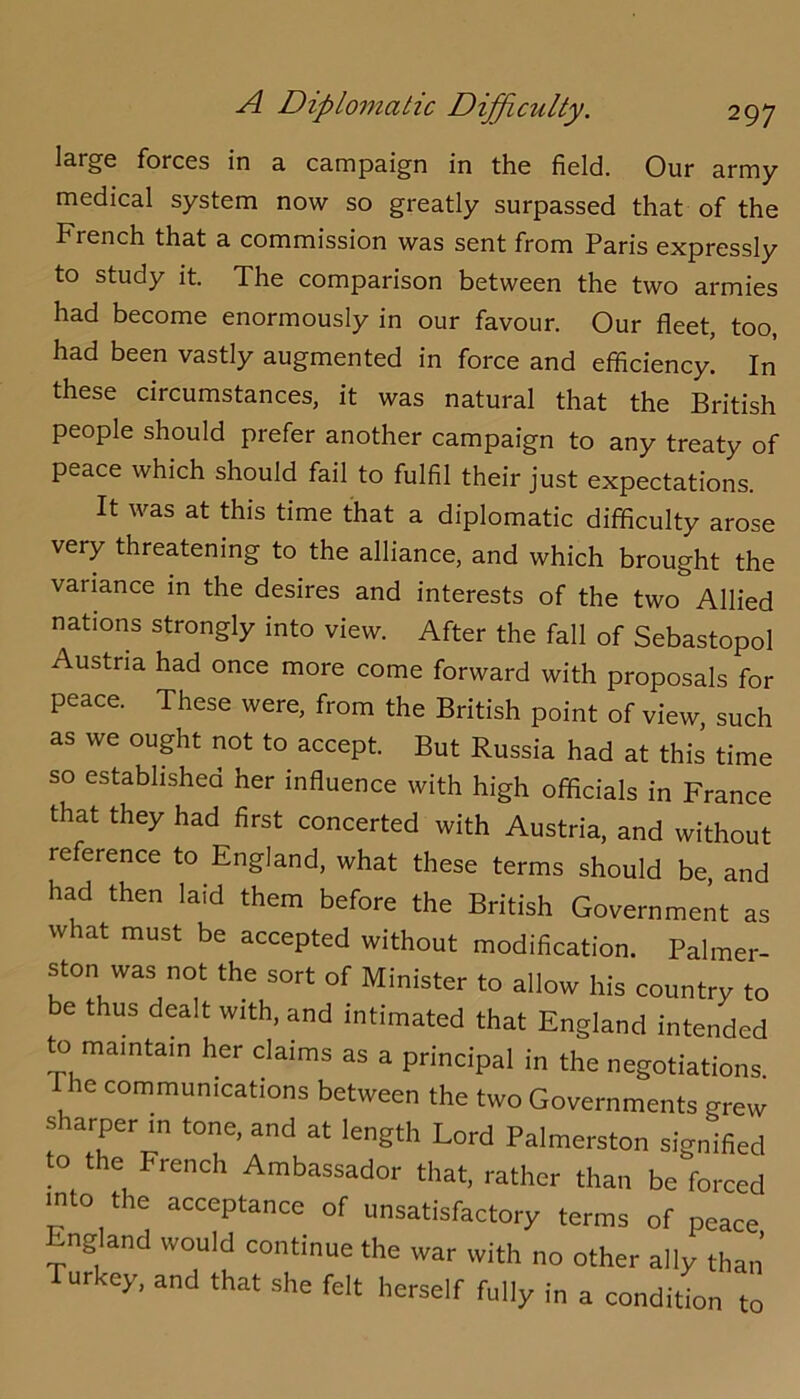 large forces in a campaign in the field. Our army- medical system now so greatly surpassed that of the French that a commission was sent from Paris expressly to study it. The comparison between the two armies had become enormously in our favour. Our fleet, too, had been vastly augmented in force and efficiency. In these circumstances, it was natural that the British people should prefer another campaign to any treaty of peace which should fail to fulfil their just expectations. It was at this time that a diplomatic difficulty arose very threatening to the alliance, and which brought the variance in the desires and interests of the two Allied nations strongly into view. After the fall of Sebastopol Austria had once more come forward with proposals for peace. These were, from the British point of view, such as we ought not to accept. But Russia had at this time so established her influence with high officials in France that they had first concerted with Austria, and without reference to England, what these terms should be, and had then laid them before the British Government as what must be accepted without modification. Palmer- ston was not the sort of Minister to allow his country to be thus dealt with, and intimated that England intended to maintain her claims as a principal in the negotiations. The communications between the two Governments grew sharper in tone, and at length Lord Palmerston signified to the French Ambassador that, rather than be forced into the acceptance of unsatisfactory terms of peace England would continue the war with no other ally than Turkey, and that she felt herself fully in a condition to