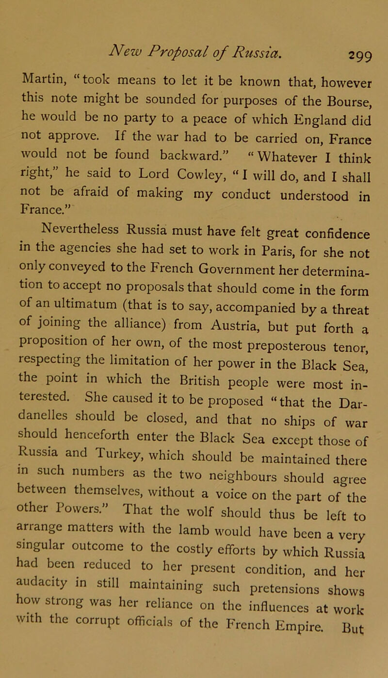 Martin, “ took means to let it be known that, however this note might be sounded for purposes of the Bourse, he would be no party to a peace of which England did not approve. If the war had to be carried on, France would not be found backward.” “Whatever I think right,” he said to Lord Cowley, “ I will do, and I shall not be afraid of making my conduct understood in France.” Nevertheless Russia must have felt great confidence in the agencies she had set to work in Paris, for she not only conveyed to the French Government her determina- tion to accept no proposals that should come in the form of an ultimatum (that is to say, accompanied by a threat of joining the alliance) from Austria, but put forth a proposition of her own, of the most preposterous tenor, respecting the limitation of her power in the Black Sea, the point in which the British people were most in- terested. She caused it to be proposed “ that the Dar- danelles should be closed, and that no ships of war should henceforth enter the Black Sea except those of Russia and Turkey, which should be maintained there m such numbers as the two neighbours should agree between themselves, without a voice on the part of the other Powers.” That the wolf should thus be left to arrange matters with the lamb would have been a very singular outcome to the costly efforts by which Russia had been reduced to her present condition, and her audacity in still maintaining such pretensions shows how strong was her reliance on the influences at work with the corrupt officials of the French Empire. But