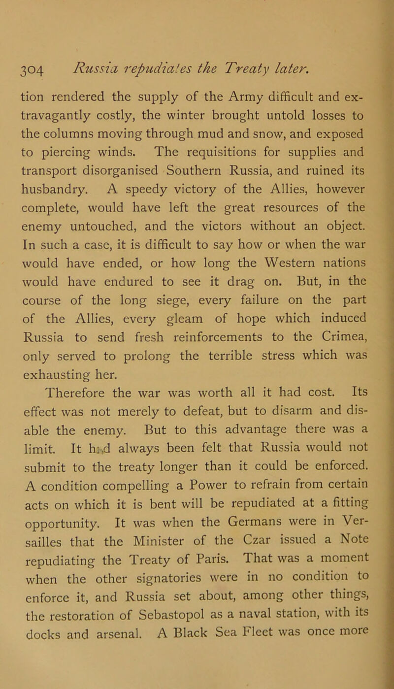 tion rendered the supply of the Army difficult and ex- travagantly costly, the winter brought untold losses to the columns moving through mud and snow, and exposed to piercing winds. The requisitions for supplies and transport disorganised Southern Russia, and ruined its husbandry. A speedy victory of the Allies, however complete, would have left the great resources of the enemy untouched, and the victors without an object. In such a case, it is difficult to say how or when the war would have ended, or how long the Western nations would have endured to see it drag on. But, in the course of the long siege, every failure on the part of the Allies, every gleam of hope which induced Russia to send fresh reinforcements to the Crimea, only served to prolong the terrible stress which was exhausting her. Therefore the war was worth all it had cost. Its effect was not merely to defeat, but to disarm and dis- able the enemy. But to this advantage there was a limit. It hj,d always been felt that Russia would not submit to the treaty longer than it could be enforced. A condition compelling a Power to refrain from certain acts on which it is bent will be repudiated at a fitting opportunity. It was when the Germans were in Ver- sailles that the Minister of the Czar issued a Note repudiating the Treaty of Paris. That was a moment when the other signatories were in no condition to enforce it, and Russia set about, among other things, the restoration of Sebastopol as a naval station, with its docks and arsenal. A Black Sea Fleet was once more