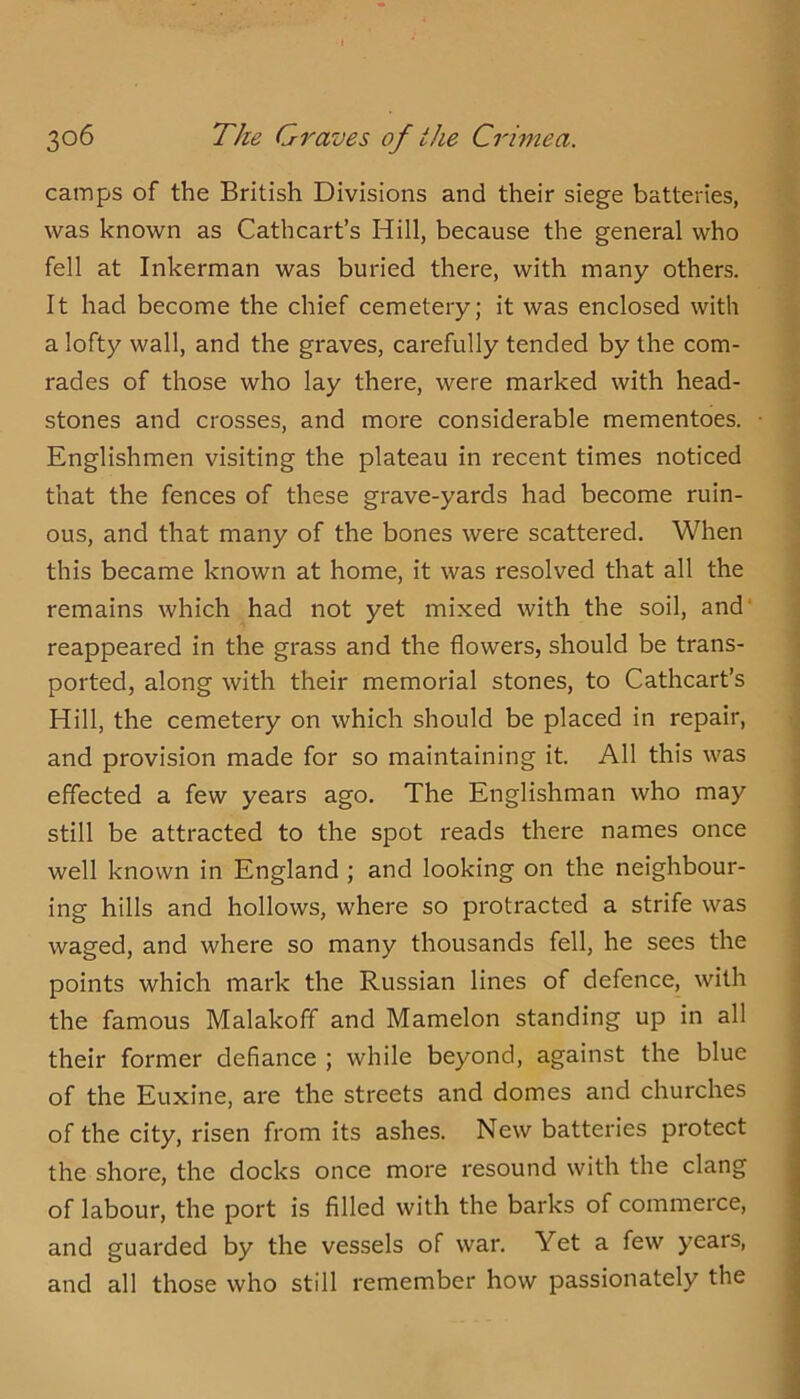 camps of the British Divisions and their siege batteries, was known as Cathcart’s Hill, because the general who fell at Inkerman was buried there, with many others. It had become the chief cemetery; it was enclosed with a lofty wall, and the graves, carefully tended by the com- rades of those who lay there, were marked with head- stones and crosses, and more considerable mementoes. Englishmen visiting the plateau in recent times noticed that the fences of these grave-yards had become ruin- ous, and that many of the bones were scattered. When this became known at home, it was resolved that all the remains which had not yet mixed with the soil, and* reappeared in the grass and the flowers, should be trans- ported, along with their memorial stones, to Cathcart’s Hill, the cemetery on which should be placed in repair, and provision made for so maintaining it. All this was effected a few years ago. The Englishman who may still be attracted to the spot reads there names once well known in England ; and looking on the neighbour- ing hills and hollows, where so protracted a strife was waged, and where so many thousands fell, he sees the points which mark the Russian lines of defence, with the famous Malakoff and Mamelon standing up in all their former defiance ; while beyond, against the blue of the Euxine, are the streets and domes and churches of the city, risen from its ashes. New batteries protect the shore, the docks once more resound with the clang of labour, the port is filled with the barks of commerce, and guarded by the vessels of war. Yet a few years, and all those who still remember how passionately the