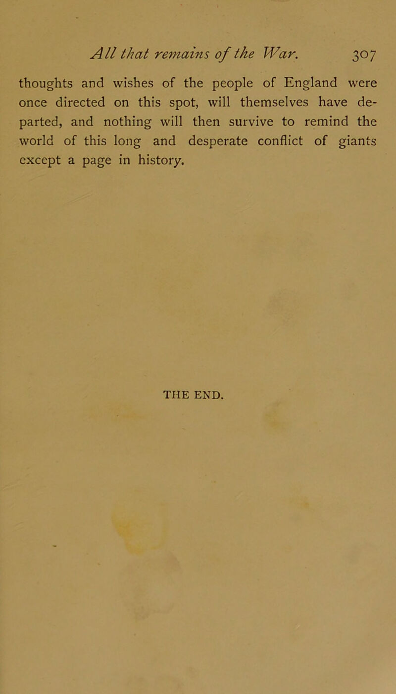 thoughts and wishes of the people of England were once directed on this spot, will themselves have de- parted, and nothing will then survive to remind the world of this long and desperate conflict of giants except a page in history. THE END.