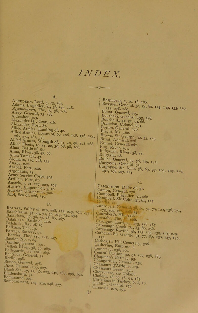 index. A. Aberdeen, Lord, s, to tRo Alexander II., Czar, 216. A exander. Fort. 81. A r a Armie.s, Landing of, 40. Losses of, 62^ 106 icS t-7« .260; 271, 281, 285. ' 158, 176, 254, Allied Fl'e'etr’if?o’ 268. Alma, Battle of 54“*’ ’ 3°> 98, 106. Aloushta, 219, 228, 23s. Anapa, 242. Arabat, Fort, 242, Argonauts, 24. Army Service Corps, 303. Artillery Fort, 81. ^ ^ Austria, 3, 21, 217, 223. 207 Austria, Emperor of, 3, zo.' ^«rian Ultimatum, 300. ‘ g Azof, Sea of, 226, 240, A Bosphorus, 2, 10, 16. 180. °4^r2^8?:?r'’ ^39,153, ^so, Bouat, General, 279. Bourbahi, General, 153, 278. Bourhouk, 47, 41, 4, Brancio^ Colonel, 251. ’ Breton, General, 279 Bnght, Mr, 162. ^ Brown, Sir George, 32 44 Bruat, Admiral. 226. ’ ’ ^8' Brunet General, 261. Bug, River, 29 r. Bulfaria/zs'!’^®’^''- Burgoy^e! Generil; gt’ ''‘8- ^^'^8. X03, to3,t78. C. wSrlt'i',’; S M'*’ =3S. .43, nSS'rtf.t-’- Barrack Battery, 92 gSXIt'Voi’’ S;rhR'S'3''4 BStts*'”''-’'- Bisson. General, 278. BhckSea':7'’2'2’^^6*“'- Bladensburg, 3”’ ^ ’ “*8> »4o, 288, 299, 391. Bomarsund, ^04.' Bombardment, 104, 2x0, 248. 277. Cambridge, Duke of, 31. General, 278. ^^-^n<«a, n. ' / Canrobert, General us, 199, 2% 2a%4^? ’ '36, t?!, Canrobert-s Hill/^o. CazW<,i3, Tbe,,^af6. Cardigan, LortOa iie i,fi r Careenage Creek, 81, 83’ 80 Careenage Ravine Cemetery, 238, 260. Chapman •rBaUery,’ g^’ “88. 283. |S^d^?r?-'48o. Chasseurs Green? 241 I ChnP°“®’ Upland. Cholera, 28. 66, 78 g, Jg, Christians in TiiWev a i?’ Ignldinj, Genente®*^'*-’- ^ Circassia, 240, 295.