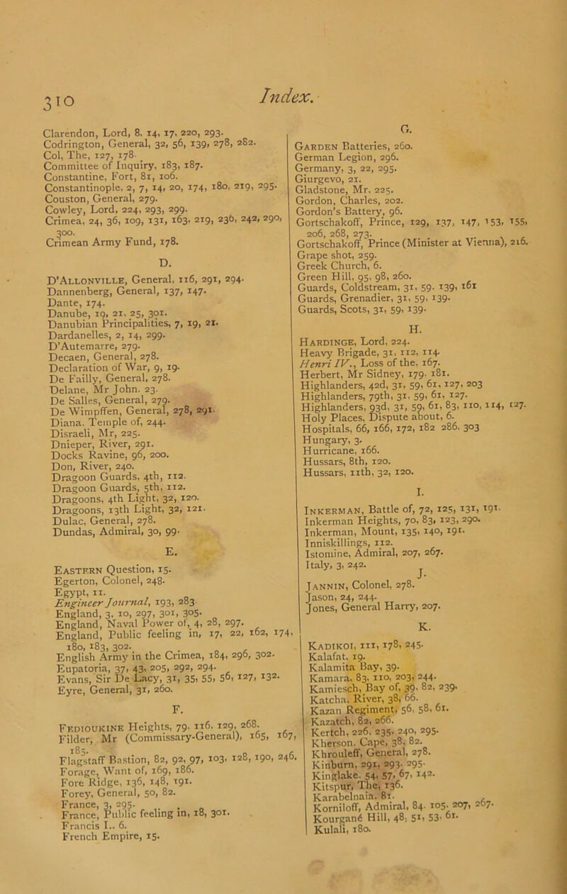 Clarendon, Lord, 8. 14, 17, 220, 293. Codrington, General, 32, 56, 139, 278, 282. Col, The, 127, 178- Committee of Inquiry, 183, 187. Constantine, Fort, 81, 106. Constantinople, 2, 7, 14, 20, 174, 180, 219, 293. Couston, General, 279. Cowley, Lord, 224, 293, 299. Crimea, 24, 36, 109, 131, 163, 219, 236, 242, 290, 300. Crimean Army Fund, 178. D. D’Allonville, General, 116, 291, 294. Dannenberg, General, 137, 147. Dante, 174. Danube, ig, 21, 25, 301. Danubian Principalities, 7, 19, 21. Dardanelles, 2, 14, 299. D’Autemarre, 279. Decaen, General, 278. Declaration of War, 9, ig. De Failly, General, 278. Delane, Mr John. 23. De Salles, General, 279. De Wimpffen, General, 278, 291. Diana. Temple of, 244. Disraeli, Mr, 225. Dnieper, River, 29T. Docks Ravine, 96, 200. Don, River, 240. Dragoon Guards, 4th, 112. Dragoon Guards, 5th, 112. Dragoons, 4th Light, 32, 120. Dragoons, 13th Light, 32, 121. Dulac, General, 278. Dundas, Admiral, 30, 99. E. Eastern Question, 15. Egerton, Colonel, 248. Egypt, II. Engineer Journal. 193, 283 England, 3. 10, 297, 301, 305. England, Nav.al Power ol, 4, 28, 297. England, Public feeling in, 17, 22, 162, 174, 180, 183, 302. . English Army in the Crimea, 184, 296, 302. Eupatoria, 37, 43, 205, 292, 294. Evans, Sir De Lacy, 31, 35, S5i S^i *3®- Eyre, General, 31, 260. F. Fedioukine Heights, 79, 116, 129, 268. Filder, Mr (Commissary-General), 165, 107, FlagiitafT B.nstion, 82, 92, 97, 103, 128, 190, 246. Forage, W,ant of, 169, 186. Fore Ridge, 136, 148, 191. Forey, General, 50, 82. France, 3, 295. France, Public feeling in, 18, 301. Francis I.. 6. French Empire, 15. G. Garden Batteries, 260. German Legion, 296. Germany, 3, 22, 295. Giurgevo, 21. Gladstone, Mr. 225. Gordon, Charles, 202. Gordon’s Battery, 96. Gortschakoff, Prince, 129, 137, 147, ’53, ’5!i> 206, 268, 273. _ . X - Gortschakoff, Prince (Minister at Vienna), 210. Grape shot, 259. Greek Church, 6. Green Hill, 95. 98, 260. Guards, Coldstream, 31, 59. i39' Guards, Grenadier, 31, 59, 139. Guards, Scots, 31, 59, 139. H. Hardinge, Lord, 224. Heavy Brigade, 31, 112, 114. Henri IV.. Loss of the. 167. Herbert, Mr Sidney, 179. 181. Highlanders, 42d, 31, 59, 61,127, 203 Highlanders, 79th, 3t> 59’ 127. Highlanders, 93d, 31, 59, 61, 83, no, 114, 127. Holy Places, Dispute about, 6. Hospitals, 66, 166, 172, 182 286, 303 Hungary, 3. Hurricane, 166. Hussars, 8th, 120. Hussars, nth, 32, 120. I. Inkerman, Battle of, 72, 125, 131, 191. Inkerman Heights, 70, 83, 123, 290. Inkerman, Mount, 135, 140, 191. Inniskillings, 112. Istoniine, Admiral, 207, 267. Italy, 3, 242. ^ JANNIN, Colonel, 278. Jason, 24, 244. Jones, General Harry, 207. K. Kadikoi, in, 178, 245- Kalafat, 19. Kalamita Bay, 39- Kamara, 83, no, 203, 244. Kamiesch, Bay of, 39. 82, 239. Katcha. River, 38, 66. Kazan Regiment, 56, 58, 61. K.azatch, 82, 266. Kertch, 226, 235. 240, 295. Kherson. Cape, 38, 82. Khrouleff, General, 278. Kinbum, 291, 293. 295. Kinglake. 54, 57- ^7, M*- Kitspur, The, 136. Karabelnaia. 81. Korniloff, Admiral, 84. 105. 207, 267. Kourgan6 Hill, 48, 51, 53’ Kulah, i8a